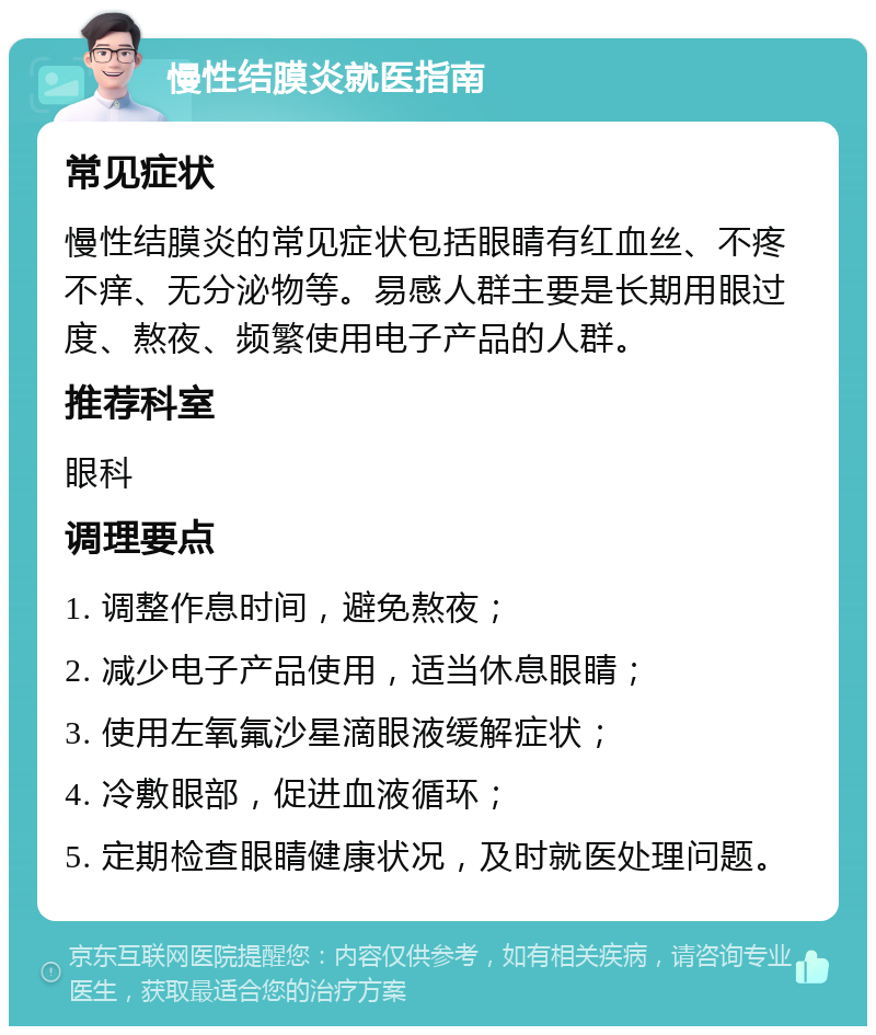 慢性结膜炎就医指南 常见症状 慢性结膜炎的常见症状包括眼睛有红血丝、不疼不痒、无分泌物等。易感人群主要是长期用眼过度、熬夜、频繁使用电子产品的人群。 推荐科室 眼科 调理要点 1. 调整作息时间，避免熬夜； 2. 减少电子产品使用，适当休息眼睛； 3. 使用左氧氟沙星滴眼液缓解症状； 4. 冷敷眼部，促进血液循环； 5. 定期检查眼睛健康状况，及时就医处理问题。