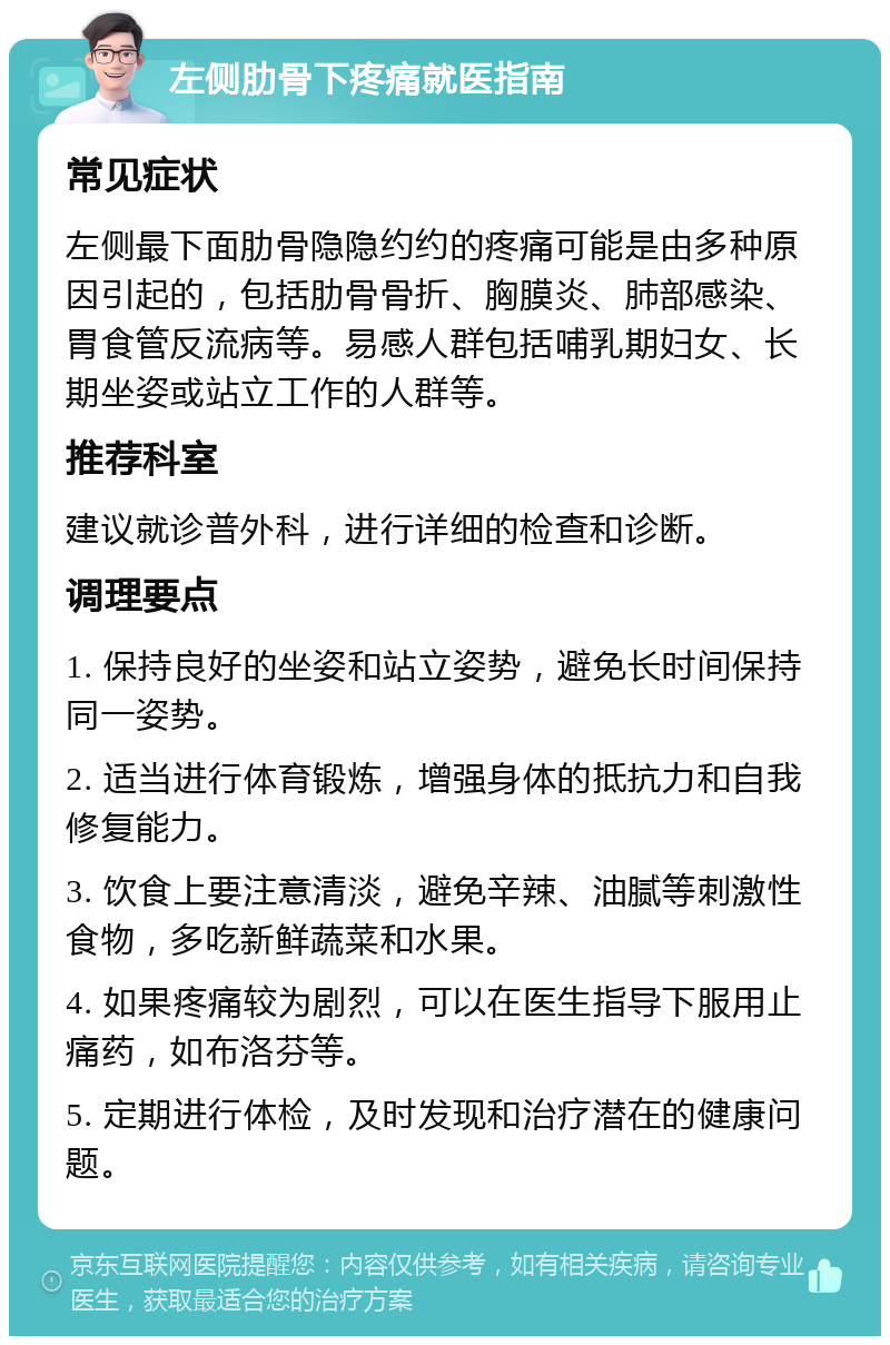 左侧肋骨下疼痛就医指南 常见症状 左侧最下面肋骨隐隐约约的疼痛可能是由多种原因引起的，包括肋骨骨折、胸膜炎、肺部感染、胃食管反流病等。易感人群包括哺乳期妇女、长期坐姿或站立工作的人群等。 推荐科室 建议就诊普外科，进行详细的检查和诊断。 调理要点 1. 保持良好的坐姿和站立姿势，避免长时间保持同一姿势。 2. 适当进行体育锻炼，增强身体的抵抗力和自我修复能力。 3. 饮食上要注意清淡，避免辛辣、油腻等刺激性食物，多吃新鲜蔬菜和水果。 4. 如果疼痛较为剧烈，可以在医生指导下服用止痛药，如布洛芬等。 5. 定期进行体检，及时发现和治疗潜在的健康问题。