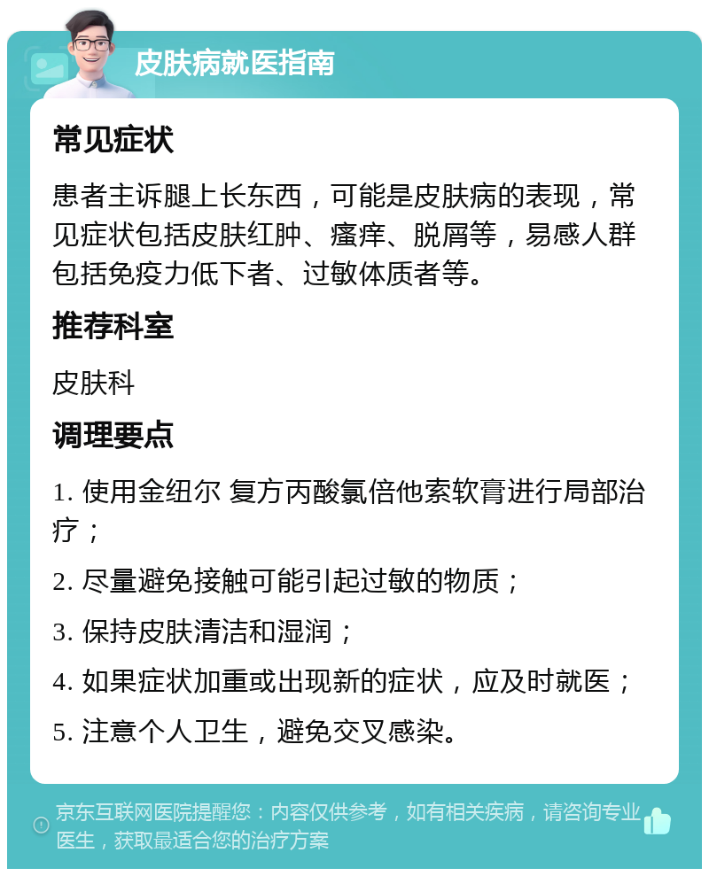 皮肤病就医指南 常见症状 患者主诉腿上长东西，可能是皮肤病的表现，常见症状包括皮肤红肿、瘙痒、脱屑等，易感人群包括免疫力低下者、过敏体质者等。 推荐科室 皮肤科 调理要点 1. 使用金纽尔 复方丙酸氯倍他索软膏进行局部治疗； 2. 尽量避免接触可能引起过敏的物质； 3. 保持皮肤清洁和湿润； 4. 如果症状加重或出现新的症状，应及时就医； 5. 注意个人卫生，避免交叉感染。