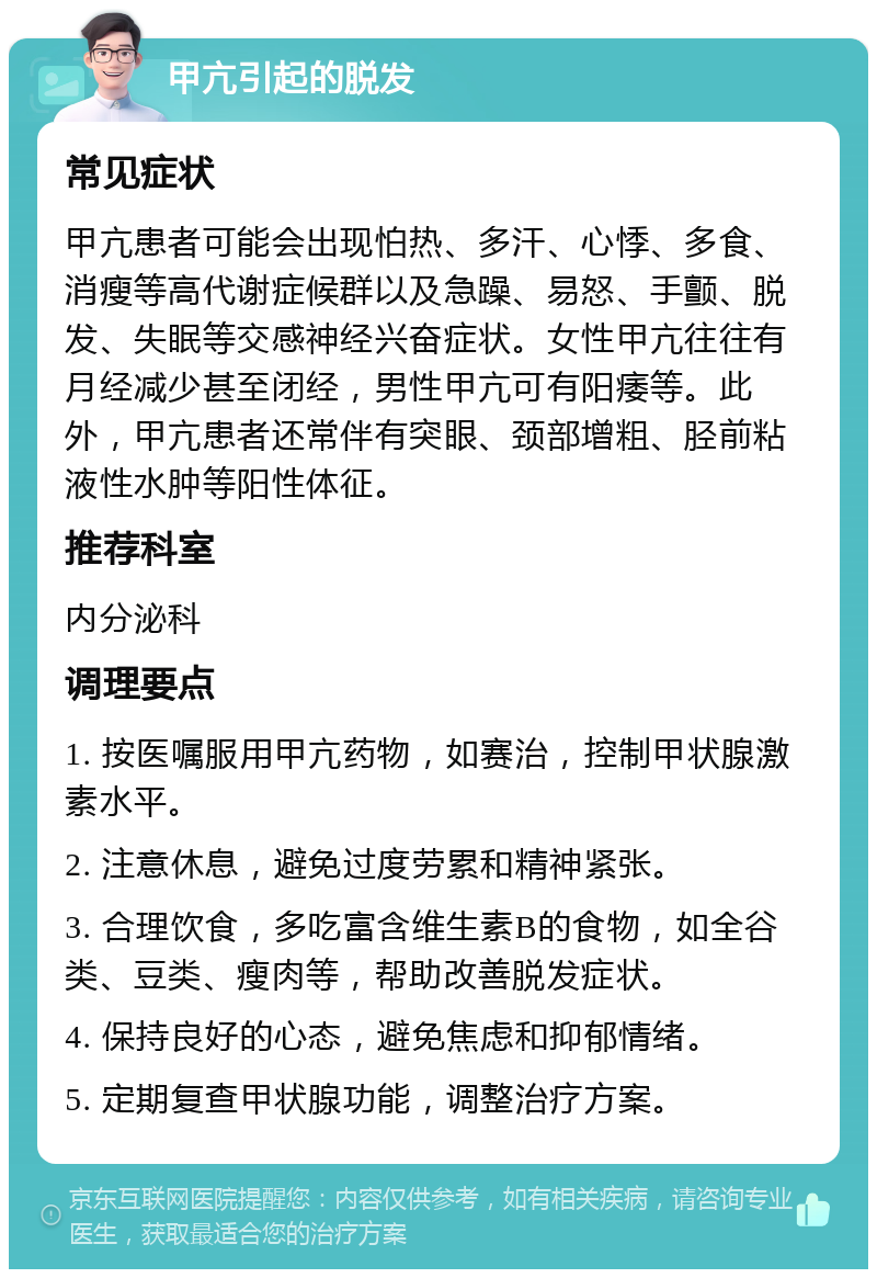 甲亢引起的脱发 常见症状 甲亢患者可能会出现怕热、多汗、心悸、多食、消瘦等高代谢症候群以及急躁、易怒、手颤、脱发、失眠等交感神经兴奋症状。女性甲亢往往有月经减少甚至闭经，男性甲亢可有阳痿等。此外，甲亢患者还常伴有突眼、颈部增粗、胫前粘液性水肿等阳性体征。 推荐科室 内分泌科 调理要点 1. 按医嘱服用甲亢药物，如赛治，控制甲状腺激素水平。 2. 注意休息，避免过度劳累和精神紧张。 3. 合理饮食，多吃富含维生素B的食物，如全谷类、豆类、瘦肉等，帮助改善脱发症状。 4. 保持良好的心态，避免焦虑和抑郁情绪。 5. 定期复查甲状腺功能，调整治疗方案。