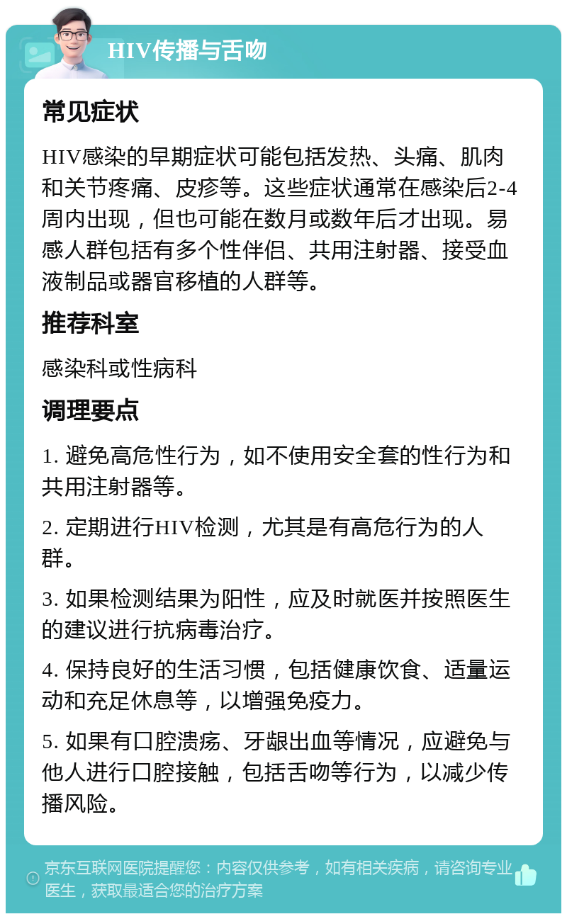 HIV传播与舌吻 常见症状 HIV感染的早期症状可能包括发热、头痛、肌肉和关节疼痛、皮疹等。这些症状通常在感染后2-4周内出现，但也可能在数月或数年后才出现。易感人群包括有多个性伴侣、共用注射器、接受血液制品或器官移植的人群等。 推荐科室 感染科或性病科 调理要点 1. 避免高危性行为，如不使用安全套的性行为和共用注射器等。 2. 定期进行HIV检测，尤其是有高危行为的人群。 3. 如果检测结果为阳性，应及时就医并按照医生的建议进行抗病毒治疗。 4. 保持良好的生活习惯，包括健康饮食、适量运动和充足休息等，以增强免疫力。 5. 如果有口腔溃疡、牙龈出血等情况，应避免与他人进行口腔接触，包括舌吻等行为，以减少传播风险。