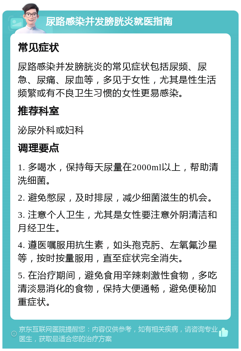 尿路感染并发膀胱炎就医指南 常见症状 尿路感染并发膀胱炎的常见症状包括尿频、尿急、尿痛、尿血等，多见于女性，尤其是性生活频繁或有不良卫生习惯的女性更易感染。 推荐科室 泌尿外科或妇科 调理要点 1. 多喝水，保持每天尿量在2000ml以上，帮助清洗细菌。 2. 避免憋尿，及时排尿，减少细菌滋生的机会。 3. 注意个人卫生，尤其是女性要注意外阴清洁和月经卫生。 4. 遵医嘱服用抗生素，如头孢克肟、左氧氟沙星等，按时按量服用，直至症状完全消失。 5. 在治疗期间，避免食用辛辣刺激性食物，多吃清淡易消化的食物，保持大便通畅，避免便秘加重症状。