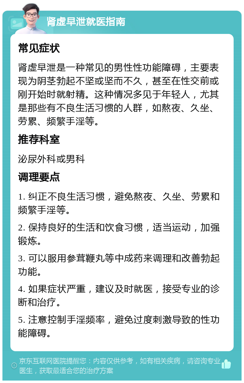 肾虚早泄就医指南 常见症状 肾虚早泄是一种常见的男性性功能障碍，主要表现为阴茎勃起不坚或坚而不久，甚至在性交前或刚开始时就射精。这种情况多见于年轻人，尤其是那些有不良生活习惯的人群，如熬夜、久坐、劳累、频繁手淫等。 推荐科室 泌尿外科或男科 调理要点 1. 纠正不良生活习惯，避免熬夜、久坐、劳累和频繁手淫等。 2. 保持良好的生活和饮食习惯，适当运动，加强锻炼。 3. 可以服用参茸鞭丸等中成药来调理和改善勃起功能。 4. 如果症状严重，建议及时就医，接受专业的诊断和治疗。 5. 注意控制手淫频率，避免过度刺激导致的性功能障碍。