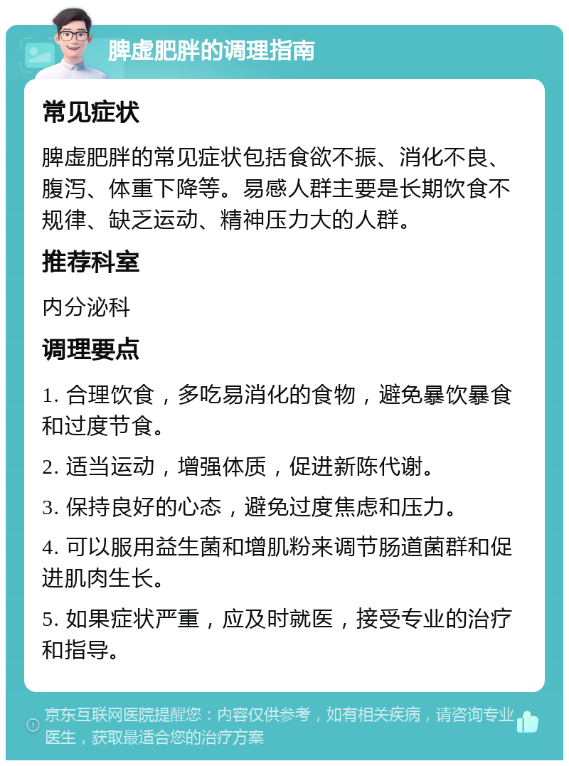 脾虚肥胖的调理指南 常见症状 脾虚肥胖的常见症状包括食欲不振、消化不良、腹泻、体重下降等。易感人群主要是长期饮食不规律、缺乏运动、精神压力大的人群。 推荐科室 内分泌科 调理要点 1. 合理饮食，多吃易消化的食物，避免暴饮暴食和过度节食。 2. 适当运动，增强体质，促进新陈代谢。 3. 保持良好的心态，避免过度焦虑和压力。 4. 可以服用益生菌和增肌粉来调节肠道菌群和促进肌肉生长。 5. 如果症状严重，应及时就医，接受专业的治疗和指导。