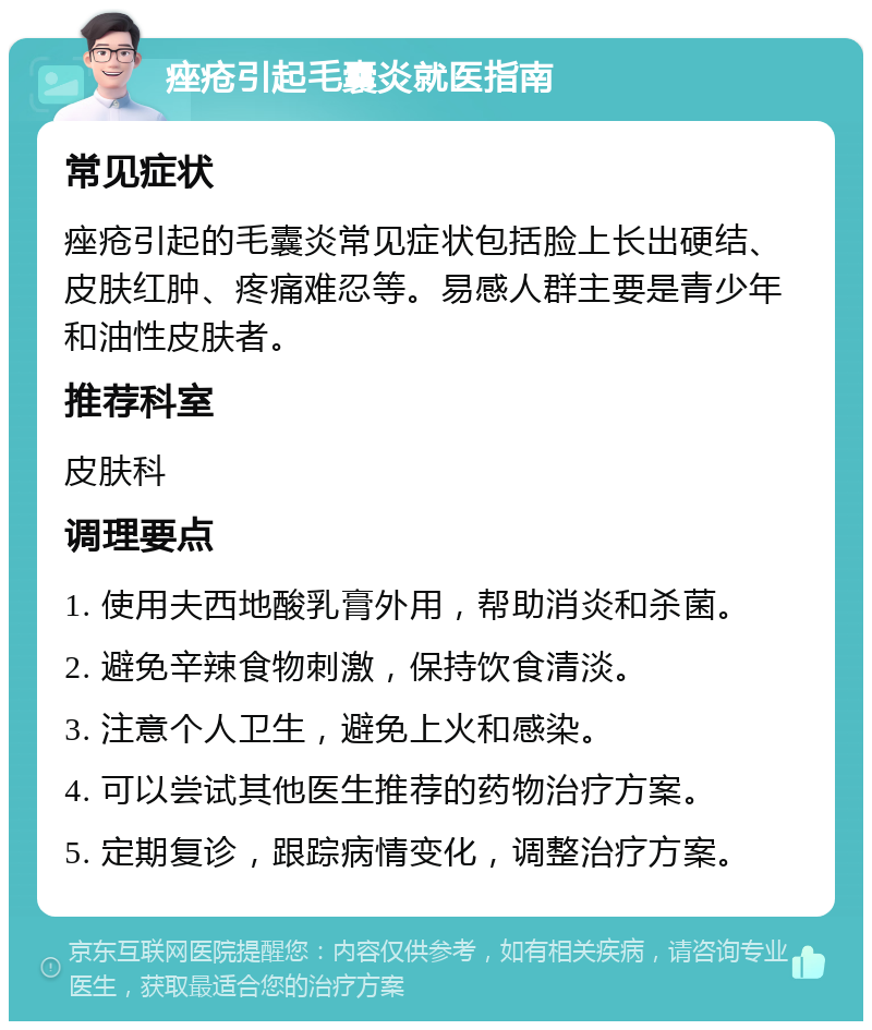 痤疮引起毛囊炎就医指南 常见症状 痤疮引起的毛囊炎常见症状包括脸上长出硬结、皮肤红肿、疼痛难忍等。易感人群主要是青少年和油性皮肤者。 推荐科室 皮肤科 调理要点 1. 使用夫西地酸乳膏外用，帮助消炎和杀菌。 2. 避免辛辣食物刺激，保持饮食清淡。 3. 注意个人卫生，避免上火和感染。 4. 可以尝试其他医生推荐的药物治疗方案。 5. 定期复诊，跟踪病情变化，调整治疗方案。