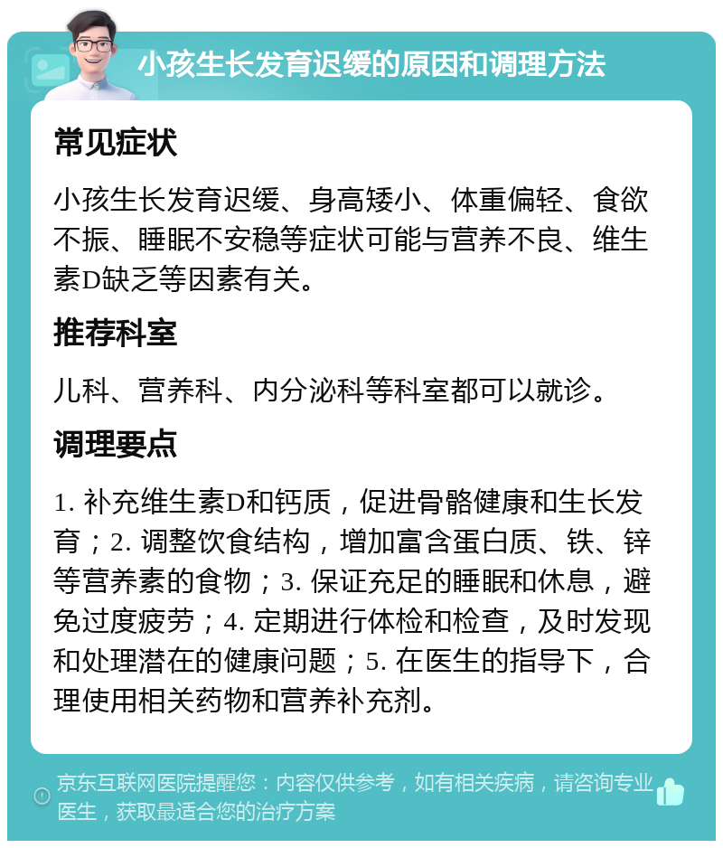 小孩生长发育迟缓的原因和调理方法 常见症状 小孩生长发育迟缓、身高矮小、体重偏轻、食欲不振、睡眠不安稳等症状可能与营养不良、维生素D缺乏等因素有关。 推荐科室 儿科、营养科、内分泌科等科室都可以就诊。 调理要点 1. 补充维生素D和钙质，促进骨骼健康和生长发育；2. 调整饮食结构，增加富含蛋白质、铁、锌等营养素的食物；3. 保证充足的睡眠和休息，避免过度疲劳；4. 定期进行体检和检查，及时发现和处理潜在的健康问题；5. 在医生的指导下，合理使用相关药物和营养补充剂。