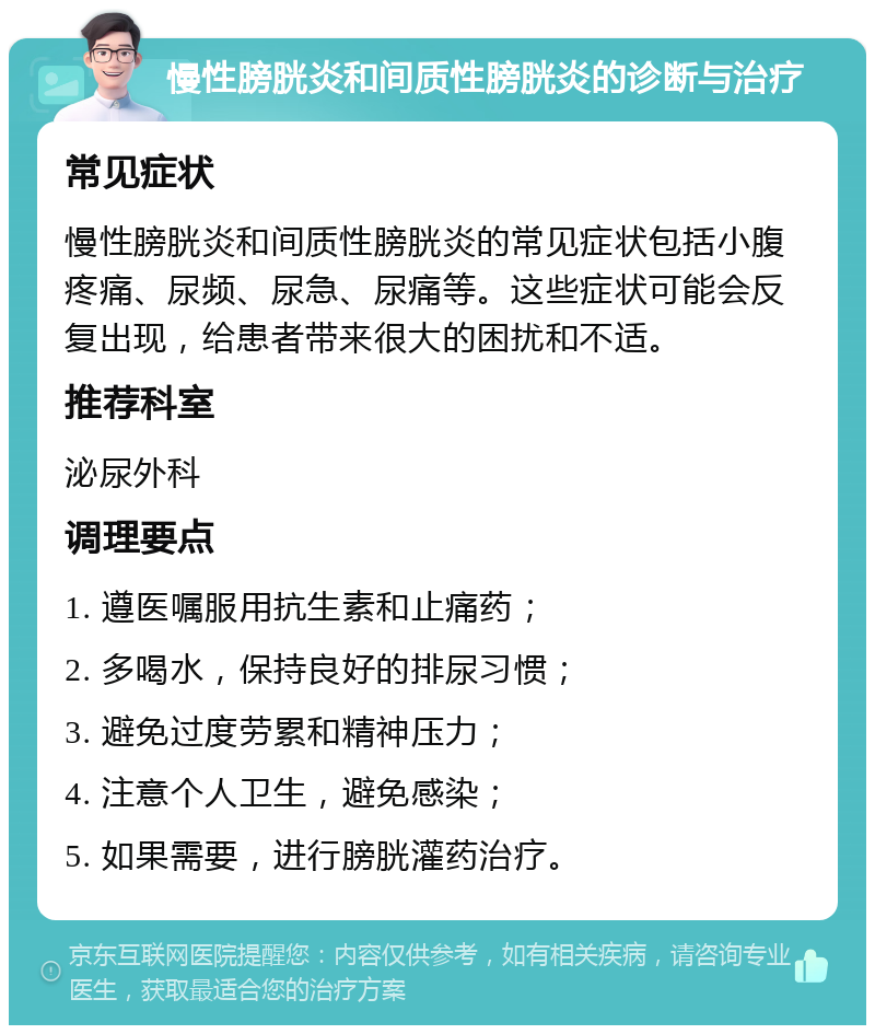 慢性膀胱炎和间质性膀胱炎的诊断与治疗 常见症状 慢性膀胱炎和间质性膀胱炎的常见症状包括小腹疼痛、尿频、尿急、尿痛等。这些症状可能会反复出现，给患者带来很大的困扰和不适。 推荐科室 泌尿外科 调理要点 1. 遵医嘱服用抗生素和止痛药； 2. 多喝水，保持良好的排尿习惯； 3. 避免过度劳累和精神压力； 4. 注意个人卫生，避免感染； 5. 如果需要，进行膀胱灌药治疗。