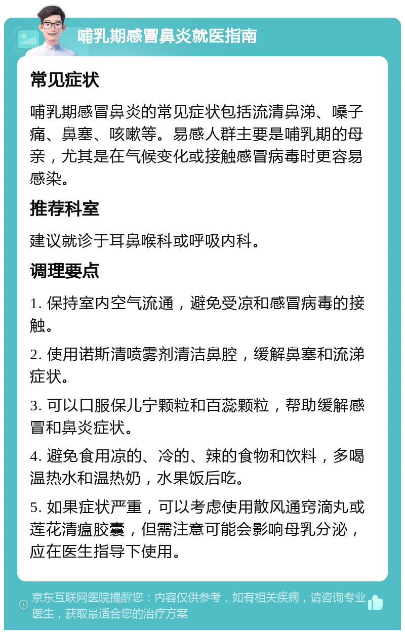 哺乳期感冒鼻炎就医指南 常见症状 哺乳期感冒鼻炎的常见症状包括流清鼻涕、嗓子痛、鼻塞、咳嗽等。易感人群主要是哺乳期的母亲，尤其是在气候变化或接触感冒病毒时更容易感染。 推荐科室 建议就诊于耳鼻喉科或呼吸内科。 调理要点 1. 保持室内空气流通，避免受凉和感冒病毒的接触。 2. 使用诺斯清喷雾剂清洁鼻腔，缓解鼻塞和流涕症状。 3. 可以口服保儿宁颗粒和百蕊颗粒，帮助缓解感冒和鼻炎症状。 4. 避免食用凉的、冷的、辣的食物和饮料，多喝温热水和温热奶，水果饭后吃。 5. 如果症状严重，可以考虑使用散风通窍滴丸或莲花清瘟胶囊，但需注意可能会影响母乳分泌，应在医生指导下使用。