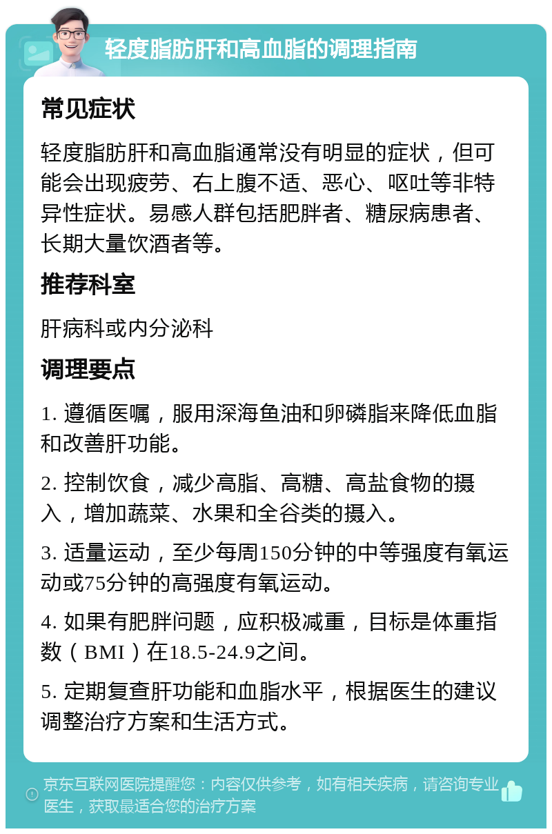 轻度脂肪肝和高血脂的调理指南 常见症状 轻度脂肪肝和高血脂通常没有明显的症状，但可能会出现疲劳、右上腹不适、恶心、呕吐等非特异性症状。易感人群包括肥胖者、糖尿病患者、长期大量饮酒者等。 推荐科室 肝病科或内分泌科 调理要点 1. 遵循医嘱，服用深海鱼油和卵磷脂来降低血脂和改善肝功能。 2. 控制饮食，减少高脂、高糖、高盐食物的摄入，增加蔬菜、水果和全谷类的摄入。 3. 适量运动，至少每周150分钟的中等强度有氧运动或75分钟的高强度有氧运动。 4. 如果有肥胖问题，应积极减重，目标是体重指数（BMI）在18.5-24.9之间。 5. 定期复查肝功能和血脂水平，根据医生的建议调整治疗方案和生活方式。