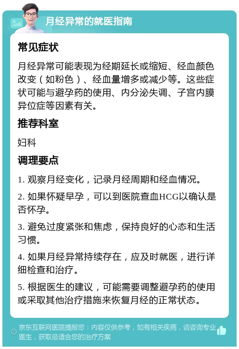 月经异常的就医指南 常见症状 月经异常可能表现为经期延长或缩短、经血颜色改变（如粉色）、经血量增多或减少等。这些症状可能与避孕药的使用、内分泌失调、子宫内膜异位症等因素有关。 推荐科室 妇科 调理要点 1. 观察月经变化，记录月经周期和经血情况。 2. 如果怀疑早孕，可以到医院查血HCG以确认是否怀孕。 3. 避免过度紧张和焦虑，保持良好的心态和生活习惯。 4. 如果月经异常持续存在，应及时就医，进行详细检查和治疗。 5. 根据医生的建议，可能需要调整避孕药的使用或采取其他治疗措施来恢复月经的正常状态。