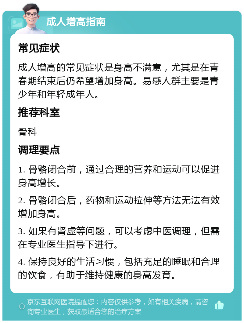 成人增高指南 常见症状 成人增高的常见症状是身高不满意，尤其是在青春期结束后仍希望增加身高。易感人群主要是青少年和年轻成年人。 推荐科室 骨科 调理要点 1. 骨骼闭合前，通过合理的营养和运动可以促进身高增长。 2. 骨骼闭合后，药物和运动拉伸等方法无法有效增加身高。 3. 如果有肾虚等问题，可以考虑中医调理，但需在专业医生指导下进行。 4. 保持良好的生活习惯，包括充足的睡眠和合理的饮食，有助于维持健康的身高发育。