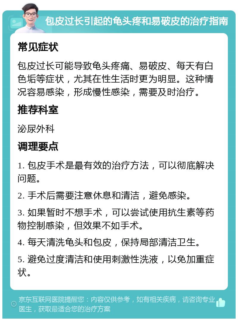 包皮过长引起的龟头疼和易破皮的治疗指南 常见症状 包皮过长可能导致龟头疼痛、易破皮、每天有白色垢等症状，尤其在性生活时更为明显。这种情况容易感染，形成慢性感染，需要及时治疗。 推荐科室 泌尿外科 调理要点 1. 包皮手术是最有效的治疗方法，可以彻底解决问题。 2. 手术后需要注意休息和清洁，避免感染。 3. 如果暂时不想手术，可以尝试使用抗生素等药物控制感染，但效果不如手术。 4. 每天清洗龟头和包皮，保持局部清洁卫生。 5. 避免过度清洁和使用刺激性洗液，以免加重症状。