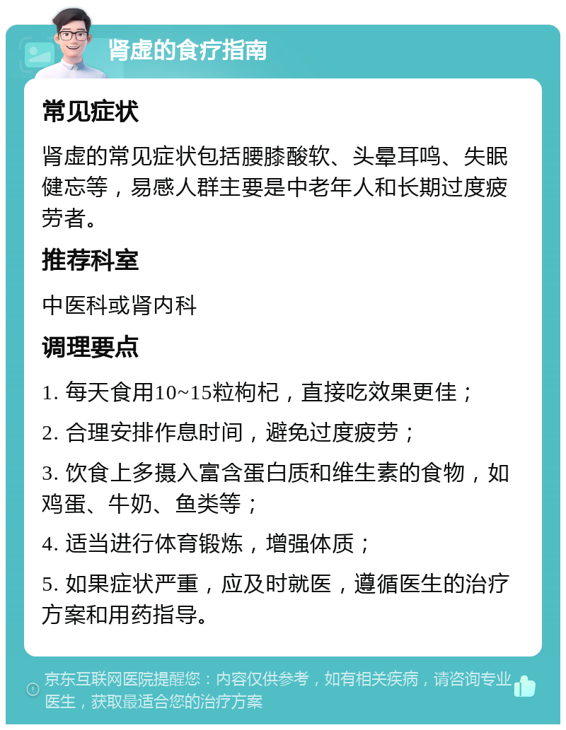 肾虚的食疗指南 常见症状 肾虚的常见症状包括腰膝酸软、头晕耳鸣、失眠健忘等，易感人群主要是中老年人和长期过度疲劳者。 推荐科室 中医科或肾内科 调理要点 1. 每天食用10~15粒枸杞，直接吃效果更佳； 2. 合理安排作息时间，避免过度疲劳； 3. 饮食上多摄入富含蛋白质和维生素的食物，如鸡蛋、牛奶、鱼类等； 4. 适当进行体育锻炼，增强体质； 5. 如果症状严重，应及时就医，遵循医生的治疗方案和用药指导。