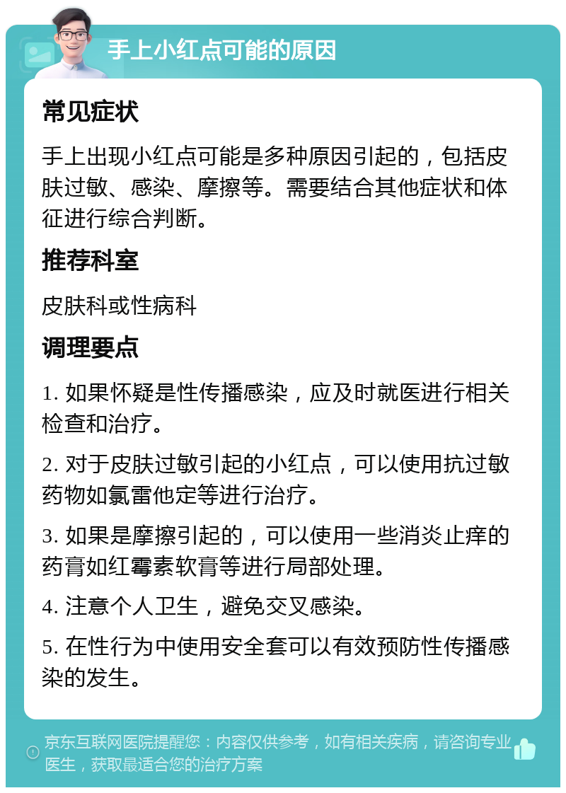 手上小红点可能的原因 常见症状 手上出现小红点可能是多种原因引起的，包括皮肤过敏、感染、摩擦等。需要结合其他症状和体征进行综合判断。 推荐科室 皮肤科或性病科 调理要点 1. 如果怀疑是性传播感染，应及时就医进行相关检查和治疗。 2. 对于皮肤过敏引起的小红点，可以使用抗过敏药物如氯雷他定等进行治疗。 3. 如果是摩擦引起的，可以使用一些消炎止痒的药膏如红霉素软膏等进行局部处理。 4. 注意个人卫生，避免交叉感染。 5. 在性行为中使用安全套可以有效预防性传播感染的发生。