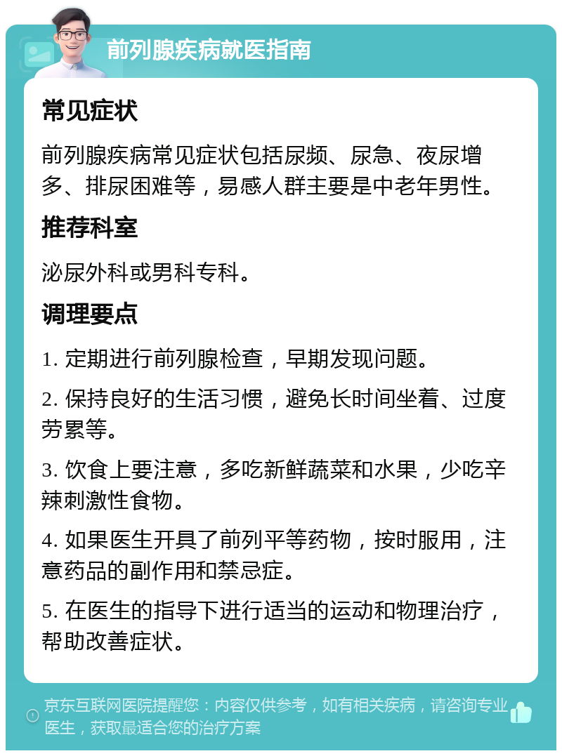 前列腺疾病就医指南 常见症状 前列腺疾病常见症状包括尿频、尿急、夜尿增多、排尿困难等，易感人群主要是中老年男性。 推荐科室 泌尿外科或男科专科。 调理要点 1. 定期进行前列腺检查，早期发现问题。 2. 保持良好的生活习惯，避免长时间坐着、过度劳累等。 3. 饮食上要注意，多吃新鲜蔬菜和水果，少吃辛辣刺激性食物。 4. 如果医生开具了前列平等药物，按时服用，注意药品的副作用和禁忌症。 5. 在医生的指导下进行适当的运动和物理治疗，帮助改善症状。