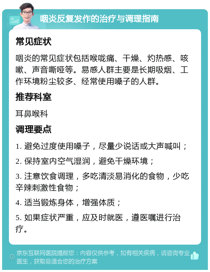 咽炎反复发作的治疗与调理指南 常见症状 咽炎的常见症状包括喉咙痛、干燥、灼热感、咳嗽、声音嘶哑等。易感人群主要是长期吸烟、工作环境粉尘较多、经常使用嗓子的人群。 推荐科室 耳鼻喉科 调理要点 1. 避免过度使用嗓子，尽量少说话或大声喊叫； 2. 保持室内空气湿润，避免干燥环境； 3. 注意饮食调理，多吃清淡易消化的食物，少吃辛辣刺激性食物； 4. 适当锻炼身体，增强体质； 5. 如果症状严重，应及时就医，遵医嘱进行治疗。