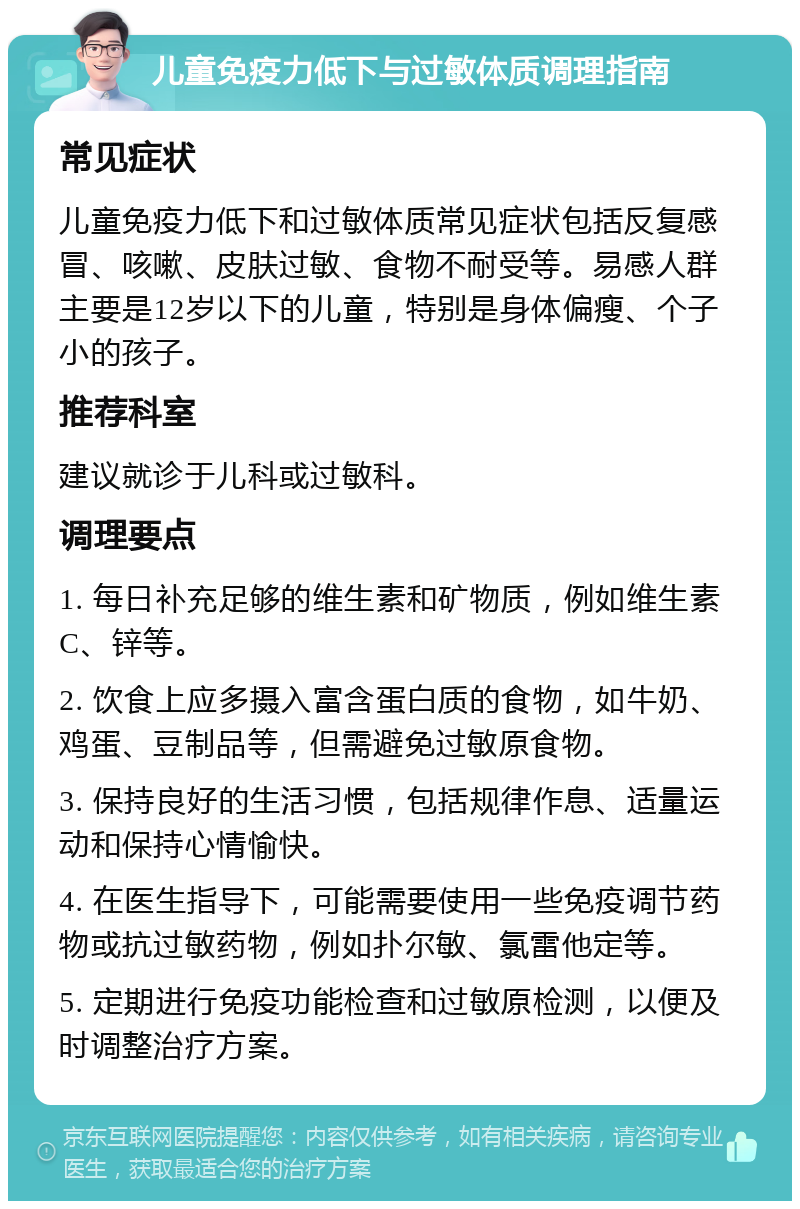 儿童免疫力低下与过敏体质调理指南 常见症状 儿童免疫力低下和过敏体质常见症状包括反复感冒、咳嗽、皮肤过敏、食物不耐受等。易感人群主要是12岁以下的儿童，特别是身体偏瘦、个子小的孩子。 推荐科室 建议就诊于儿科或过敏科。 调理要点 1. 每日补充足够的维生素和矿物质，例如维生素C、锌等。 2. 饮食上应多摄入富含蛋白质的食物，如牛奶、鸡蛋、豆制品等，但需避免过敏原食物。 3. 保持良好的生活习惯，包括规律作息、适量运动和保持心情愉快。 4. 在医生指导下，可能需要使用一些免疫调节药物或抗过敏药物，例如扑尔敏、氯雷他定等。 5. 定期进行免疫功能检查和过敏原检测，以便及时调整治疗方案。