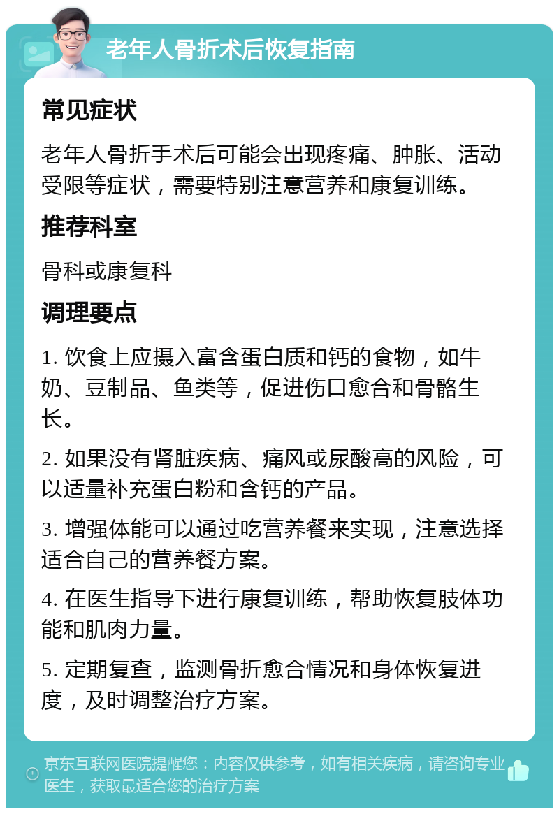 老年人骨折术后恢复指南 常见症状 老年人骨折手术后可能会出现疼痛、肿胀、活动受限等症状，需要特别注意营养和康复训练。 推荐科室 骨科或康复科 调理要点 1. 饮食上应摄入富含蛋白质和钙的食物，如牛奶、豆制品、鱼类等，促进伤口愈合和骨骼生长。 2. 如果没有肾脏疾病、痛风或尿酸高的风险，可以适量补充蛋白粉和含钙的产品。 3. 增强体能可以通过吃营养餐来实现，注意选择适合自己的营养餐方案。 4. 在医生指导下进行康复训练，帮助恢复肢体功能和肌肉力量。 5. 定期复查，监测骨折愈合情况和身体恢复进度，及时调整治疗方案。