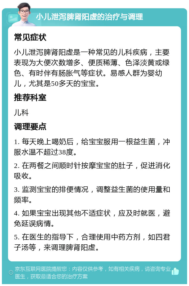 小儿泄泻脾肾阳虚的治疗与调理 常见症状 小儿泄泻脾肾阳虚是一种常见的儿科疾病，主要表现为大便次数增多、便质稀薄、色泽淡黄或绿色、有时伴有肠胀气等症状。易感人群为婴幼儿，尤其是50多天的宝宝。 推荐科室 儿科 调理要点 1. 每天晚上喝奶后，给宝宝服用一根益生菌，冲服水温不超过38度。 2. 在两餐之间顺时针按摩宝宝的肚子，促进消化吸收。 3. 监测宝宝的排便情况，调整益生菌的使用量和频率。 4. 如果宝宝出现其他不适症状，应及时就医，避免延误病情。 5. 在医生的指导下，合理使用中药方剂，如四君子汤等，来调理脾肾阳虚。