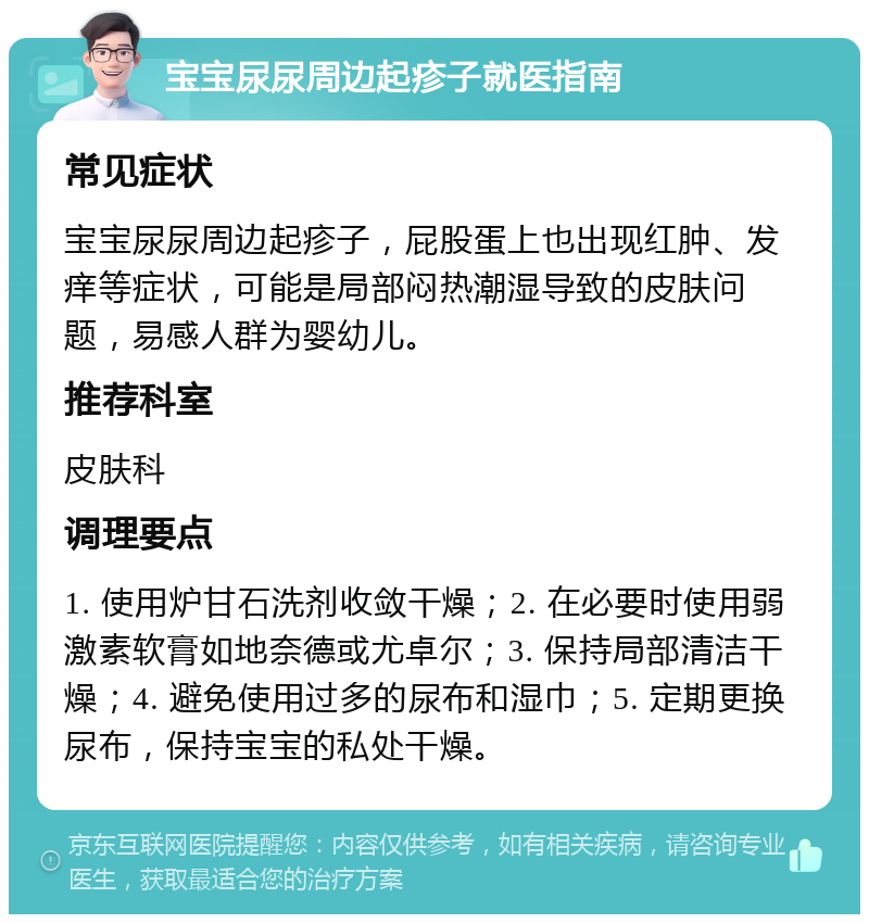 宝宝尿尿周边起疹子就医指南 常见症状 宝宝尿尿周边起疹子，屁股蛋上也出现红肿、发痒等症状，可能是局部闷热潮湿导致的皮肤问题，易感人群为婴幼儿。 推荐科室 皮肤科 调理要点 1. 使用炉甘石洗剂收敛干燥；2. 在必要时使用弱激素软膏如地奈德或尤卓尔；3. 保持局部清洁干燥；4. 避免使用过多的尿布和湿巾；5. 定期更换尿布，保持宝宝的私处干燥。