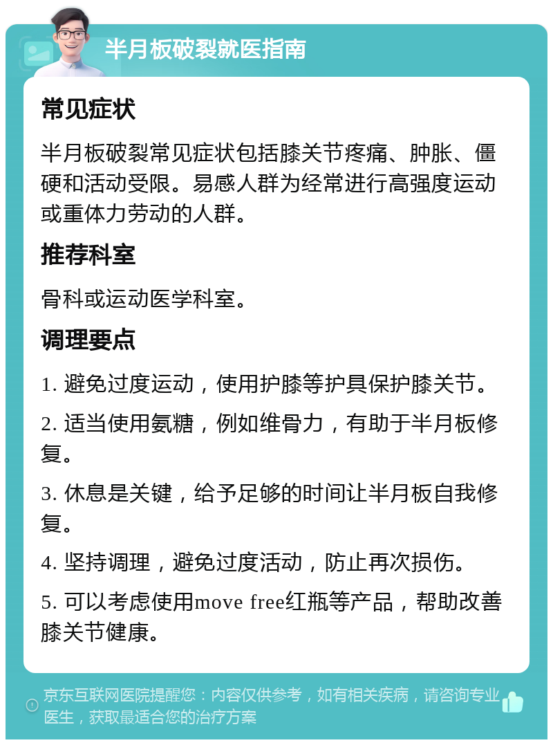 半月板破裂就医指南 常见症状 半月板破裂常见症状包括膝关节疼痛、肿胀、僵硬和活动受限。易感人群为经常进行高强度运动或重体力劳动的人群。 推荐科室 骨科或运动医学科室。 调理要点 1. 避免过度运动，使用护膝等护具保护膝关节。 2. 适当使用氨糖，例如维骨力，有助于半月板修复。 3. 休息是关键，给予足够的时间让半月板自我修复。 4. 坚持调理，避免过度活动，防止再次损伤。 5. 可以考虑使用move free红瓶等产品，帮助改善膝关节健康。