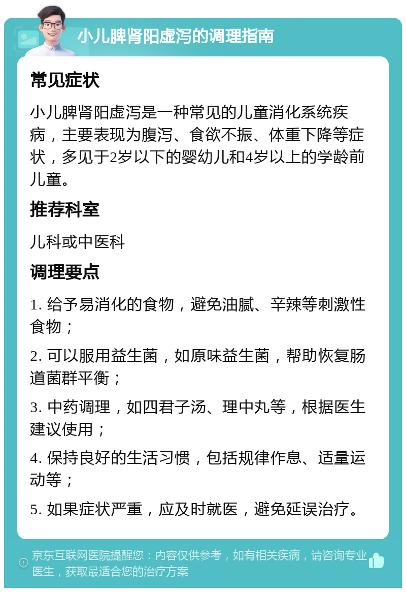 小儿脾肾阳虚泻的调理指南 常见症状 小儿脾肾阳虚泻是一种常见的儿童消化系统疾病，主要表现为腹泻、食欲不振、体重下降等症状，多见于2岁以下的婴幼儿和4岁以上的学龄前儿童。 推荐科室 儿科或中医科 调理要点 1. 给予易消化的食物，避免油腻、辛辣等刺激性食物； 2. 可以服用益生菌，如原味益生菌，帮助恢复肠道菌群平衡； 3. 中药调理，如四君子汤、理中丸等，根据医生建议使用； 4. 保持良好的生活习惯，包括规律作息、适量运动等； 5. 如果症状严重，应及时就医，避免延误治疗。