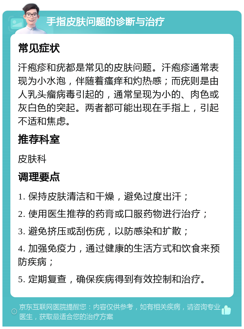 手指皮肤问题的诊断与治疗 常见症状 汗疱疹和疣都是常见的皮肤问题。汗疱疹通常表现为小水泡，伴随着瘙痒和灼热感；而疣则是由人乳头瘤病毒引起的，通常呈现为小的、肉色或灰白色的突起。两者都可能出现在手指上，引起不适和焦虑。 推荐科室 皮肤科 调理要点 1. 保持皮肤清洁和干燥，避免过度出汗； 2. 使用医生推荐的药膏或口服药物进行治疗； 3. 避免挤压或刮伤疣，以防感染和扩散； 4. 加强免疫力，通过健康的生活方式和饮食来预防疾病； 5. 定期复查，确保疾病得到有效控制和治疗。