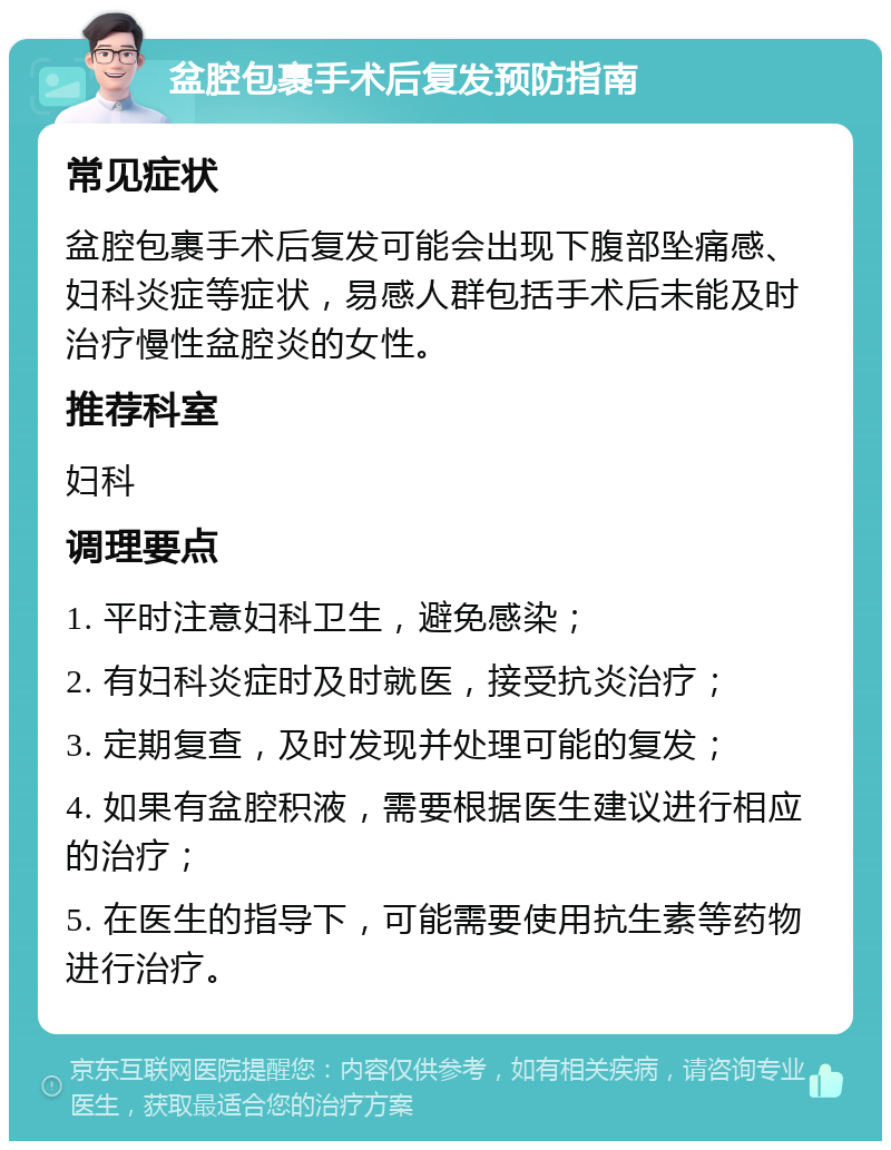 盆腔包裹手术后复发预防指南 常见症状 盆腔包裹手术后复发可能会出现下腹部坠痛感、妇科炎症等症状，易感人群包括手术后未能及时治疗慢性盆腔炎的女性。 推荐科室 妇科 调理要点 1. 平时注意妇科卫生，避免感染； 2. 有妇科炎症时及时就医，接受抗炎治疗； 3. 定期复查，及时发现并处理可能的复发； 4. 如果有盆腔积液，需要根据医生建议进行相应的治疗； 5. 在医生的指导下，可能需要使用抗生素等药物进行治疗。