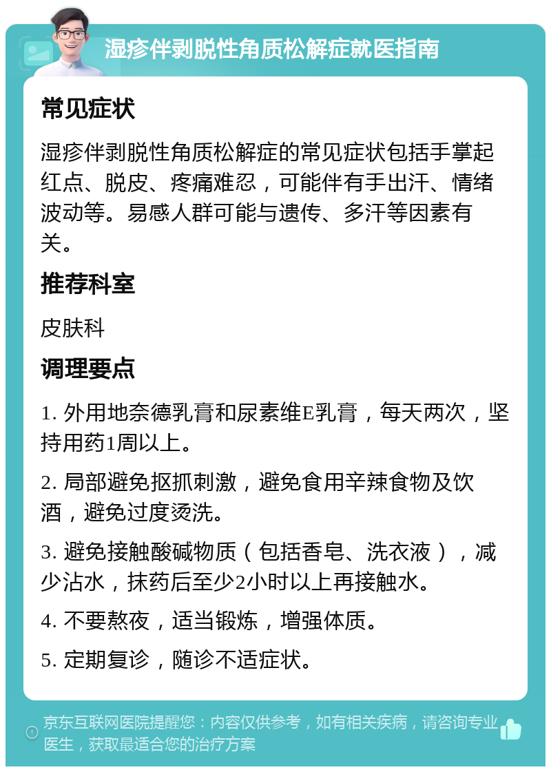 湿疹伴剥脱性角质松解症就医指南 常见症状 湿疹伴剥脱性角质松解症的常见症状包括手掌起红点、脱皮、疼痛难忍，可能伴有手出汗、情绪波动等。易感人群可能与遗传、多汗等因素有关。 推荐科室 皮肤科 调理要点 1. 外用地奈德乳膏和尿素维E乳膏，每天两次，坚持用药1周以上。 2. 局部避免抠抓刺激，避免食用辛辣食物及饮酒，避免过度烫洗。 3. 避免接触酸碱物质（包括香皂、洗衣液），减少沾水，抹药后至少2小时以上再接触水。 4. 不要熬夜，适当锻炼，增强体质。 5. 定期复诊，随诊不适症状。