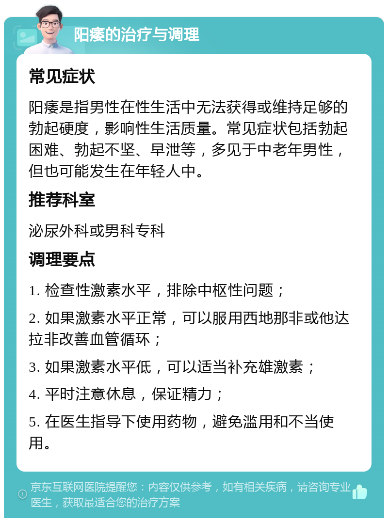 阳痿的治疗与调理 常见症状 阳痿是指男性在性生活中无法获得或维持足够的勃起硬度，影响性生活质量。常见症状包括勃起困难、勃起不坚、早泄等，多见于中老年男性，但也可能发生在年轻人中。 推荐科室 泌尿外科或男科专科 调理要点 1. 检查性激素水平，排除中枢性问题； 2. 如果激素水平正常，可以服用西地那非或他达拉非改善血管循环； 3. 如果激素水平低，可以适当补充雄激素； 4. 平时注意休息，保证精力； 5. 在医生指导下使用药物，避免滥用和不当使用。