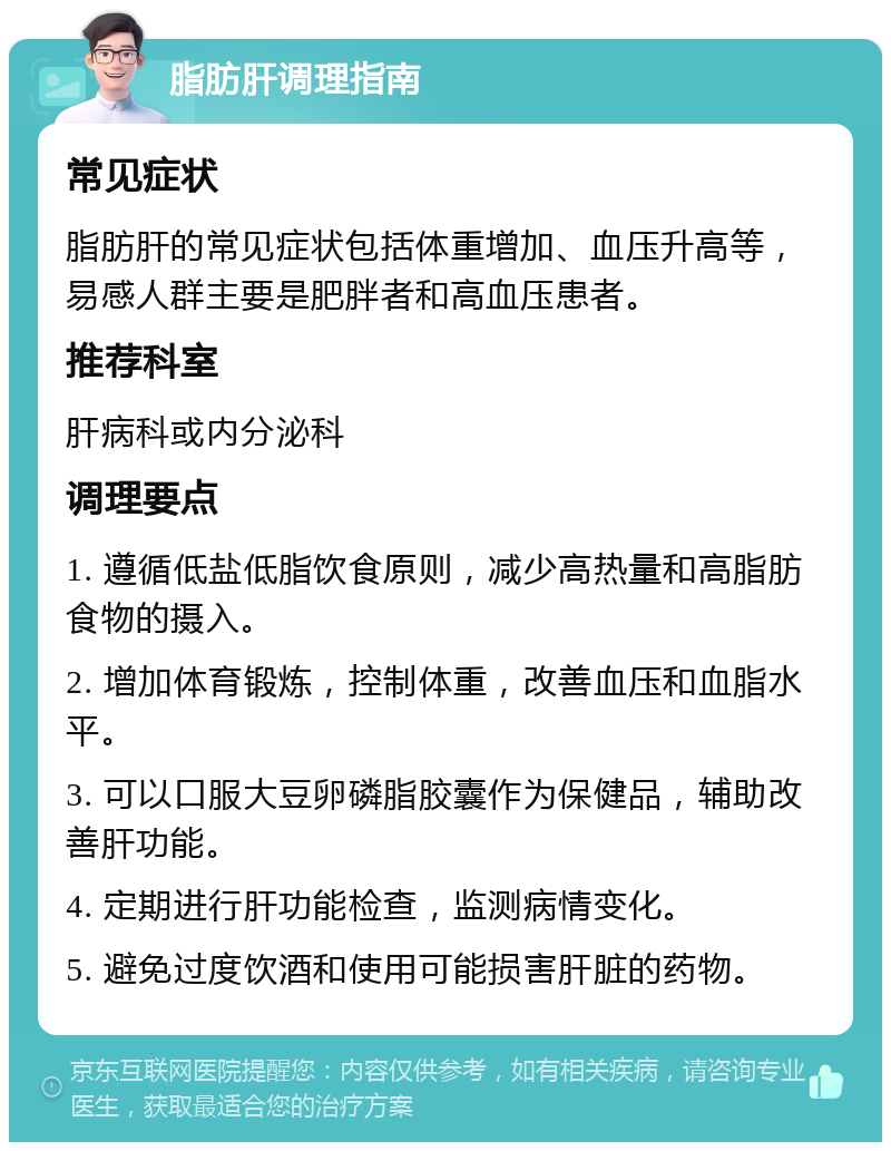 脂肪肝调理指南 常见症状 脂肪肝的常见症状包括体重增加、血压升高等，易感人群主要是肥胖者和高血压患者。 推荐科室 肝病科或内分泌科 调理要点 1. 遵循低盐低脂饮食原则，减少高热量和高脂肪食物的摄入。 2. 增加体育锻炼，控制体重，改善血压和血脂水平。 3. 可以口服大豆卵磷脂胶囊作为保健品，辅助改善肝功能。 4. 定期进行肝功能检查，监测病情变化。 5. 避免过度饮酒和使用可能损害肝脏的药物。