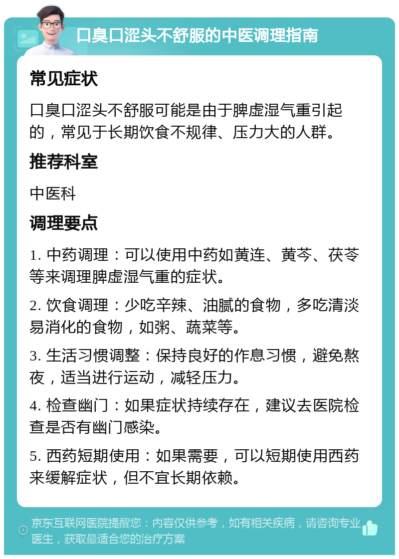 口臭口涩头不舒服的中医调理指南 常见症状 口臭口涩头不舒服可能是由于脾虚湿气重引起的，常见于长期饮食不规律、压力大的人群。 推荐科室 中医科 调理要点 1. 中药调理：可以使用中药如黄连、黄芩、茯苓等来调理脾虚湿气重的症状。 2. 饮食调理：少吃辛辣、油腻的食物，多吃清淡易消化的食物，如粥、蔬菜等。 3. 生活习惯调整：保持良好的作息习惯，避免熬夜，适当进行运动，减轻压力。 4. 检查幽门：如果症状持续存在，建议去医院检查是否有幽门感染。 5. 西药短期使用：如果需要，可以短期使用西药来缓解症状，但不宜长期依赖。