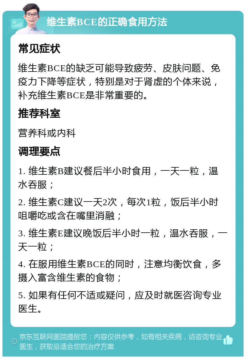 维生素BCE的正确食用方法 常见症状 维生素BCE的缺乏可能导致疲劳、皮肤问题、免疫力下降等症状，特别是对于肾虚的个体来说，补充维生素BCE是非常重要的。 推荐科室 营养科或内科 调理要点 1. 维生素B建议餐后半小时食用，一天一粒，温水吞服； 2. 维生素C建议一天2次，每次1粒，饭后半小时咀嚼吃或含在嘴里消融； 3. 维生素E建议晚饭后半小时一粒，温水吞服，一天一粒； 4. 在服用维生素BCE的同时，注意均衡饮食，多摄入富含维生素的食物； 5. 如果有任何不适或疑问，应及时就医咨询专业医生。