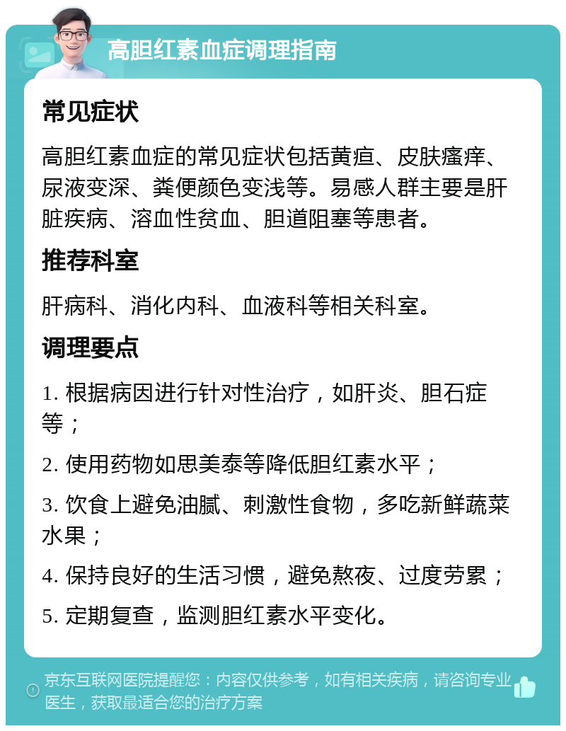 高胆红素血症调理指南 常见症状 高胆红素血症的常见症状包括黄疸、皮肤瘙痒、尿液变深、粪便颜色变浅等。易感人群主要是肝脏疾病、溶血性贫血、胆道阻塞等患者。 推荐科室 肝病科、消化内科、血液科等相关科室。 调理要点 1. 根据病因进行针对性治疗，如肝炎、胆石症等； 2. 使用药物如思美泰等降低胆红素水平； 3. 饮食上避免油腻、刺激性食物，多吃新鲜蔬菜水果； 4. 保持良好的生活习惯，避免熬夜、过度劳累； 5. 定期复查，监测胆红素水平变化。