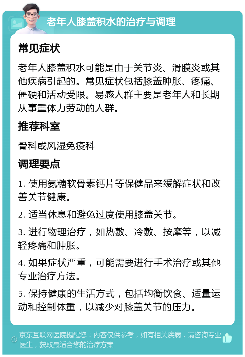 老年人膝盖积水的治疗与调理 常见症状 老年人膝盖积水可能是由于关节炎、滑膜炎或其他疾病引起的。常见症状包括膝盖肿胀、疼痛、僵硬和活动受限。易感人群主要是老年人和长期从事重体力劳动的人群。 推荐科室 骨科或风湿免疫科 调理要点 1. 使用氨糖软骨素钙片等保健品来缓解症状和改善关节健康。 2. 适当休息和避免过度使用膝盖关节。 3. 进行物理治疗，如热敷、冷敷、按摩等，以减轻疼痛和肿胀。 4. 如果症状严重，可能需要进行手术治疗或其他专业治疗方法。 5. 保持健康的生活方式，包括均衡饮食、适量运动和控制体重，以减少对膝盖关节的压力。