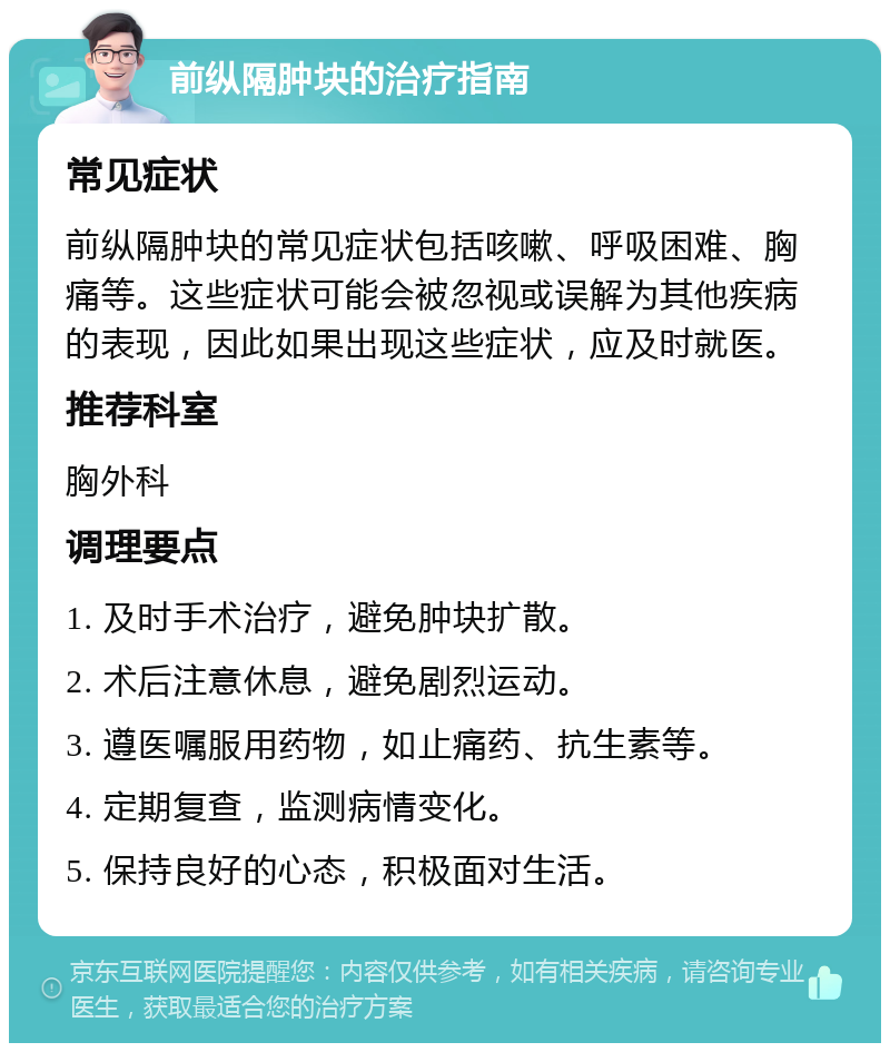 前纵隔肿块的治疗指南 常见症状 前纵隔肿块的常见症状包括咳嗽、呼吸困难、胸痛等。这些症状可能会被忽视或误解为其他疾病的表现，因此如果出现这些症状，应及时就医。 推荐科室 胸外科 调理要点 1. 及时手术治疗，避免肿块扩散。 2. 术后注意休息，避免剧烈运动。 3. 遵医嘱服用药物，如止痛药、抗生素等。 4. 定期复查，监测病情变化。 5. 保持良好的心态，积极面对生活。