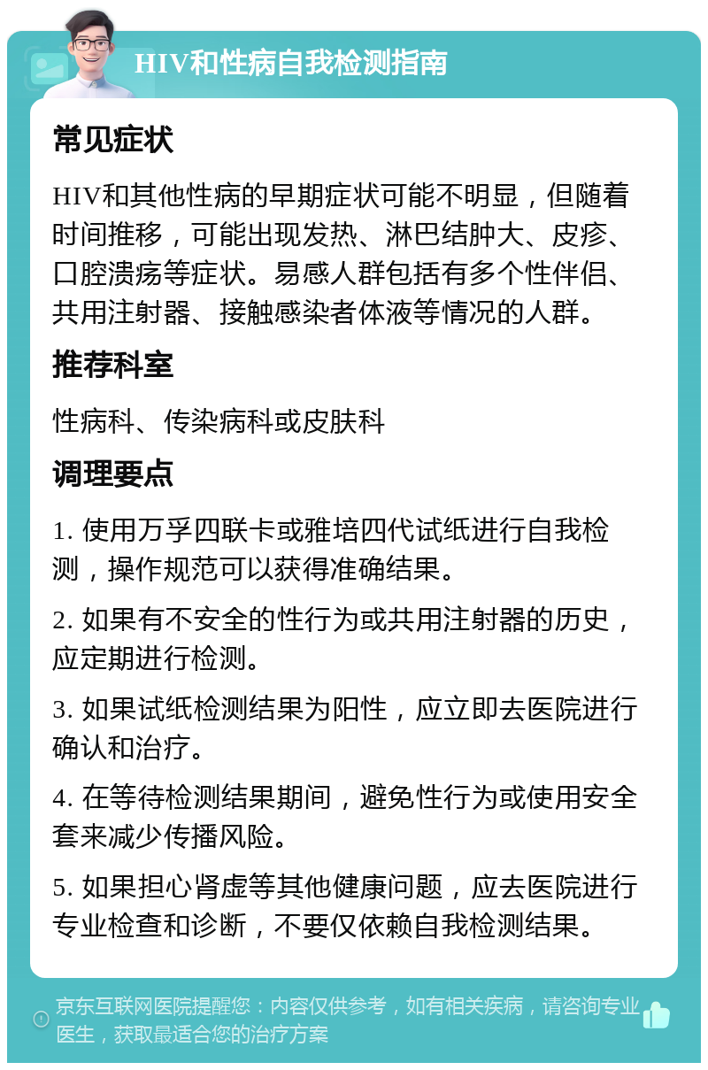 HIV和性病自我检测指南 常见症状 HIV和其他性病的早期症状可能不明显，但随着时间推移，可能出现发热、淋巴结肿大、皮疹、口腔溃疡等症状。易感人群包括有多个性伴侣、共用注射器、接触感染者体液等情况的人群。 推荐科室 性病科、传染病科或皮肤科 调理要点 1. 使用万孚四联卡或雅培四代试纸进行自我检测，操作规范可以获得准确结果。 2. 如果有不安全的性行为或共用注射器的历史，应定期进行检测。 3. 如果试纸检测结果为阳性，应立即去医院进行确认和治疗。 4. 在等待检测结果期间，避免性行为或使用安全套来减少传播风险。 5. 如果担心肾虚等其他健康问题，应去医院进行专业检查和诊断，不要仅依赖自我检测结果。