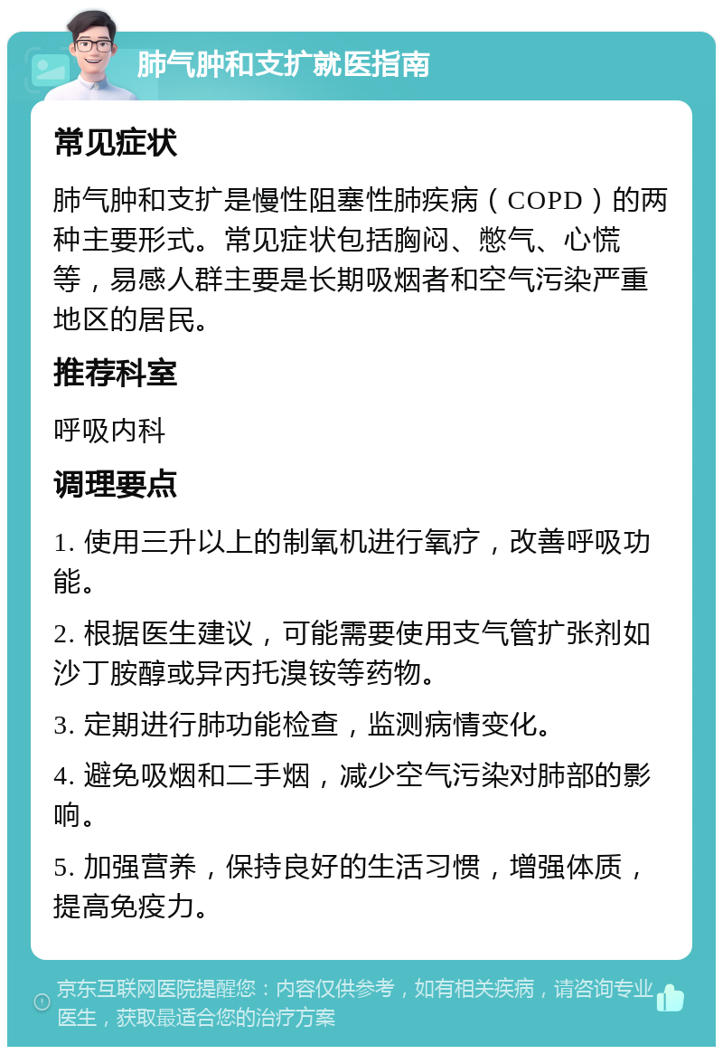 肺气肿和支扩就医指南 常见症状 肺气肿和支扩是慢性阻塞性肺疾病（COPD）的两种主要形式。常见症状包括胸闷、憋气、心慌等，易感人群主要是长期吸烟者和空气污染严重地区的居民。 推荐科室 呼吸内科 调理要点 1. 使用三升以上的制氧机进行氧疗，改善呼吸功能。 2. 根据医生建议，可能需要使用支气管扩张剂如沙丁胺醇或异丙托溴铵等药物。 3. 定期进行肺功能检查，监测病情变化。 4. 避免吸烟和二手烟，减少空气污染对肺部的影响。 5. 加强营养，保持良好的生活习惯，增强体质，提高免疫力。