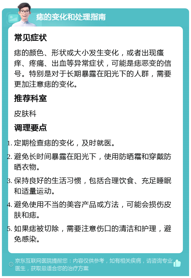 痣的变化和处理指南 常见症状 痣的颜色、形状或大小发生变化，或者出现瘙痒、疼痛、出血等异常症状，可能是痣恶变的信号。特别是对于长期暴露在阳光下的人群，需要更加注意痣的变化。 推荐科室 皮肤科 调理要点 定期检查痣的变化，及时就医。 避免长时间暴露在阳光下，使用防晒霜和穿戴防晒衣物。 保持良好的生活习惯，包括合理饮食、充足睡眠和适量运动。 避免使用不当的美容产品或方法，可能会损伤皮肤和痣。 如果痣被切除，需要注意伤口的清洁和护理，避免感染。