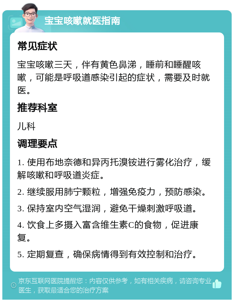 宝宝咳嗽就医指南 常见症状 宝宝咳嗽三天，伴有黄色鼻涕，睡前和睡醒咳嗽，可能是呼吸道感染引起的症状，需要及时就医。 推荐科室 儿科 调理要点 1. 使用布地奈德和异丙托溴铵进行雾化治疗，缓解咳嗽和呼吸道炎症。 2. 继续服用肺宁颗粒，增强免疫力，预防感染。 3. 保持室内空气湿润，避免干燥刺激呼吸道。 4. 饮食上多摄入富含维生素C的食物，促进康复。 5. 定期复查，确保病情得到有效控制和治疗。