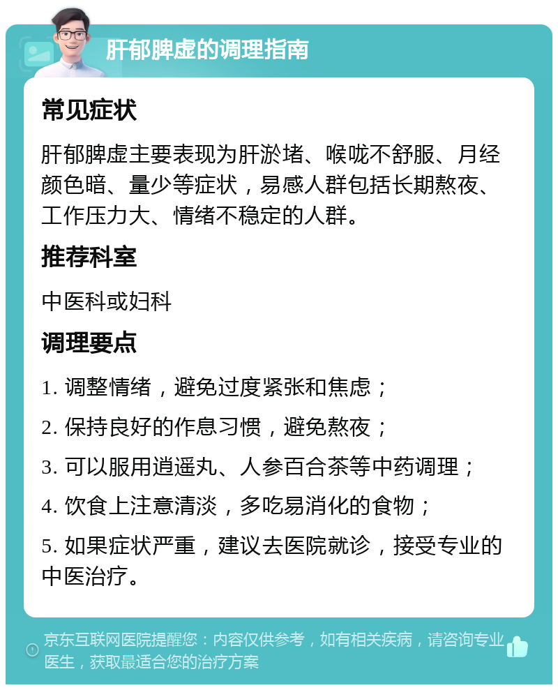 肝郁脾虚的调理指南 常见症状 肝郁脾虚主要表现为肝淤堵、喉咙不舒服、月经颜色暗、量少等症状，易感人群包括长期熬夜、工作压力大、情绪不稳定的人群。 推荐科室 中医科或妇科 调理要点 1. 调整情绪，避免过度紧张和焦虑； 2. 保持良好的作息习惯，避免熬夜； 3. 可以服用逍遥丸、人参百合茶等中药调理； 4. 饮食上注意清淡，多吃易消化的食物； 5. 如果症状严重，建议去医院就诊，接受专业的中医治疗。