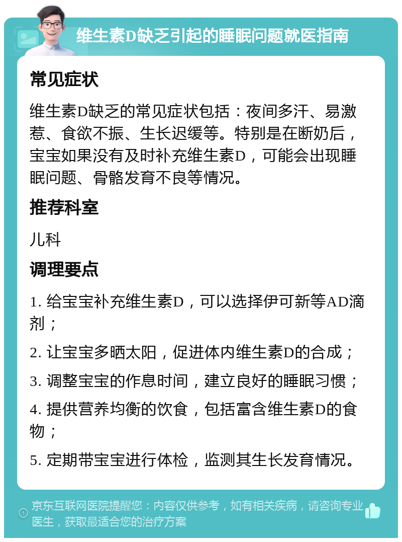 维生素D缺乏引起的睡眠问题就医指南 常见症状 维生素D缺乏的常见症状包括：夜间多汗、易激惹、食欲不振、生长迟缓等。特别是在断奶后，宝宝如果没有及时补充维生素D，可能会出现睡眠问题、骨骼发育不良等情况。 推荐科室 儿科 调理要点 1. 给宝宝补充维生素D，可以选择伊可新等AD滴剂； 2. 让宝宝多晒太阳，促进体内维生素D的合成； 3. 调整宝宝的作息时间，建立良好的睡眠习惯； 4. 提供营养均衡的饮食，包括富含维生素D的食物； 5. 定期带宝宝进行体检，监测其生长发育情况。