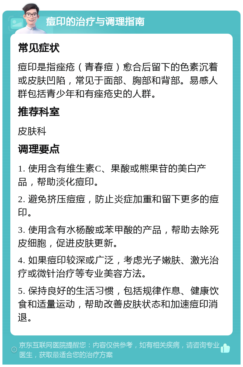 痘印的治疗与调理指南 常见症状 痘印是指痤疮（青春痘）愈合后留下的色素沉着或皮肤凹陷，常见于面部、胸部和背部。易感人群包括青少年和有痤疮史的人群。 推荐科室 皮肤科 调理要点 1. 使用含有维生素C、果酸或熊果苷的美白产品，帮助淡化痘印。 2. 避免挤压痘痘，防止炎症加重和留下更多的痘印。 3. 使用含有水杨酸或苯甲酸的产品，帮助去除死皮细胞，促进皮肤更新。 4. 如果痘印较深或广泛，考虑光子嫩肤、激光治疗或微针治疗等专业美容方法。 5. 保持良好的生活习惯，包括规律作息、健康饮食和适量运动，帮助改善皮肤状态和加速痘印消退。