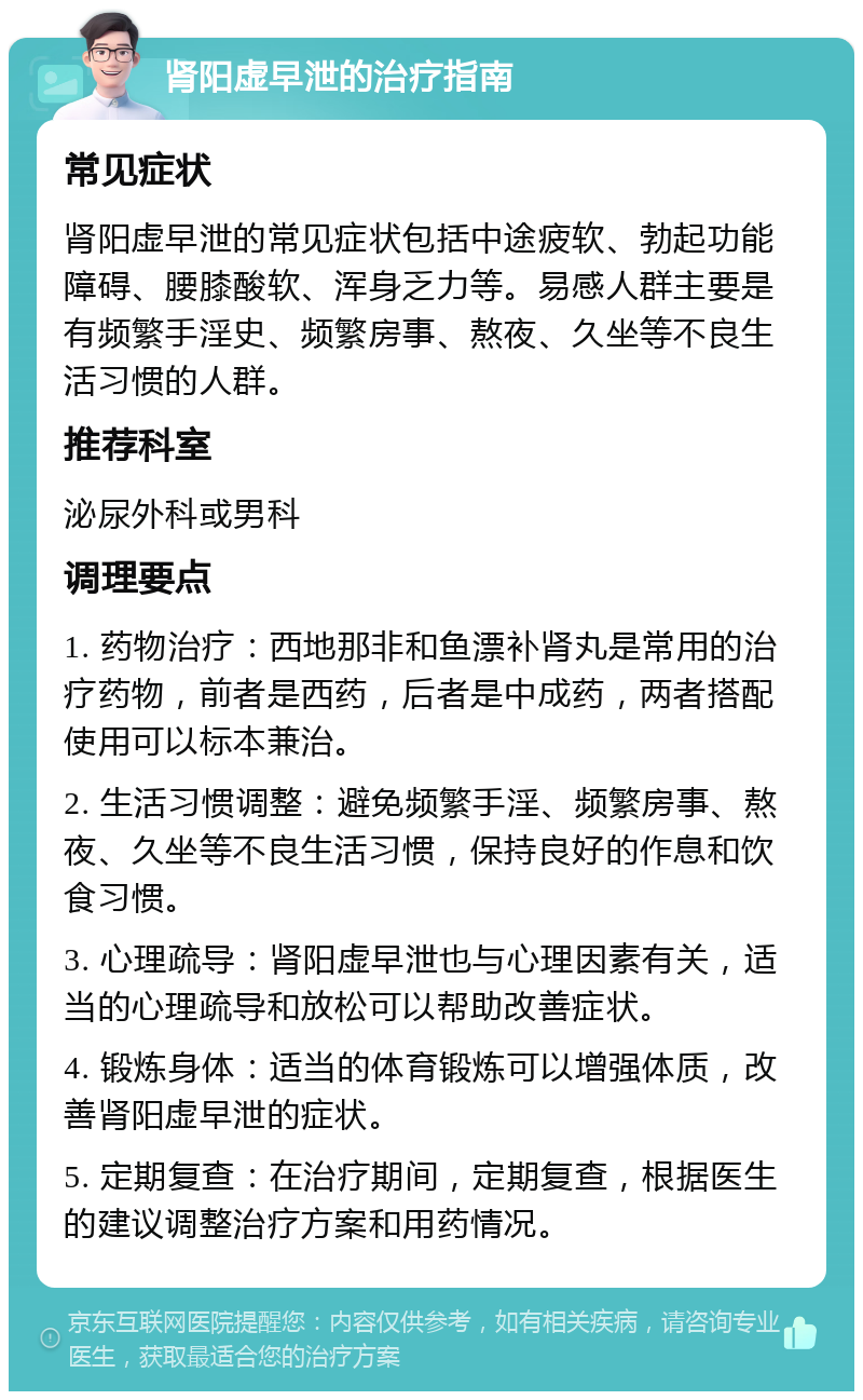 肾阳虚早泄的治疗指南 常见症状 肾阳虚早泄的常见症状包括中途疲软、勃起功能障碍、腰膝酸软、浑身乏力等。易感人群主要是有频繁手淫史、频繁房事、熬夜、久坐等不良生活习惯的人群。 推荐科室 泌尿外科或男科 调理要点 1. 药物治疗：西地那非和鱼漂补肾丸是常用的治疗药物，前者是西药，后者是中成药，两者搭配使用可以标本兼治。 2. 生活习惯调整：避免频繁手淫、频繁房事、熬夜、久坐等不良生活习惯，保持良好的作息和饮食习惯。 3. 心理疏导：肾阳虚早泄也与心理因素有关，适当的心理疏导和放松可以帮助改善症状。 4. 锻炼身体：适当的体育锻炼可以增强体质，改善肾阳虚早泄的症状。 5. 定期复查：在治疗期间，定期复查，根据医生的建议调整治疗方案和用药情况。