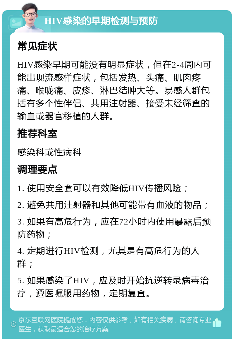 HIV感染的早期检测与预防 常见症状 HIV感染早期可能没有明显症状，但在2-4周内可能出现流感样症状，包括发热、头痛、肌肉疼痛、喉咙痛、皮疹、淋巴结肿大等。易感人群包括有多个性伴侣、共用注射器、接受未经筛查的输血或器官移植的人群。 推荐科室 感染科或性病科 调理要点 1. 使用安全套可以有效降低HIV传播风险； 2. 避免共用注射器和其他可能带有血液的物品； 3. 如果有高危行为，应在72小时内使用暴露后预防药物； 4. 定期进行HIV检测，尤其是有高危行为的人群； 5. 如果感染了HIV，应及时开始抗逆转录病毒治疗，遵医嘱服用药物，定期复查。