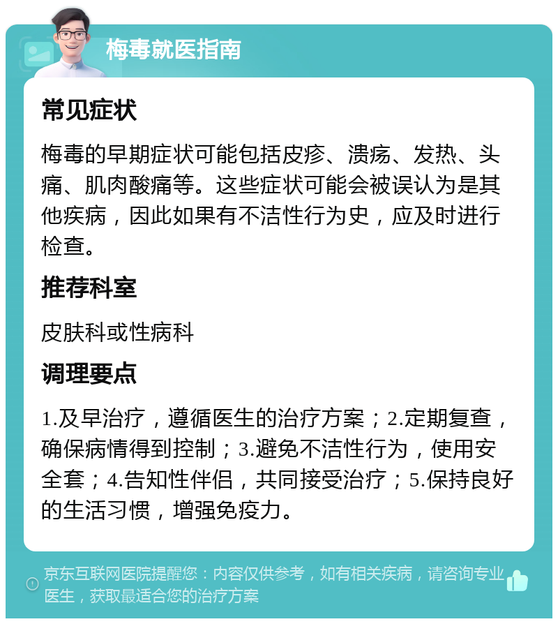 梅毒就医指南 常见症状 梅毒的早期症状可能包括皮疹、溃疡、发热、头痛、肌肉酸痛等。这些症状可能会被误认为是其他疾病，因此如果有不洁性行为史，应及时进行检查。 推荐科室 皮肤科或性病科 调理要点 1.及早治疗，遵循医生的治疗方案；2.定期复查，确保病情得到控制；3.避免不洁性行为，使用安全套；4.告知性伴侣，共同接受治疗；5.保持良好的生活习惯，增强免疫力。