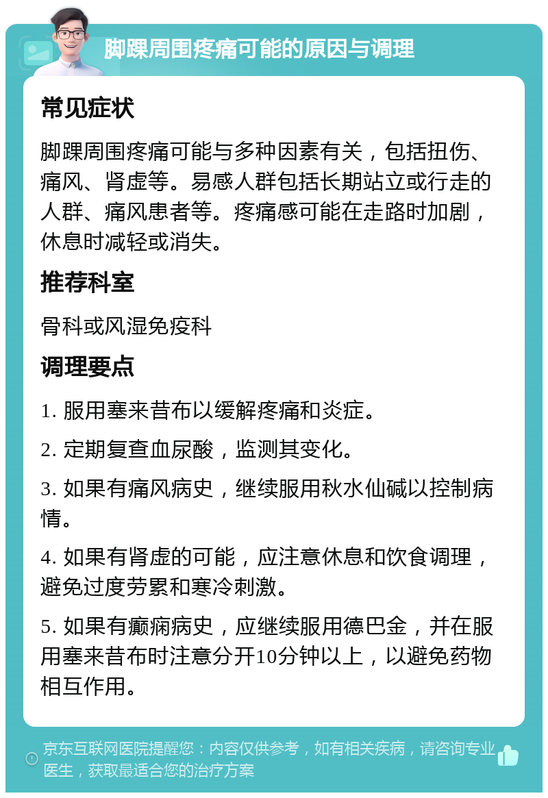 脚踝周围疼痛可能的原因与调理 常见症状 脚踝周围疼痛可能与多种因素有关，包括扭伤、痛风、肾虚等。易感人群包括长期站立或行走的人群、痛风患者等。疼痛感可能在走路时加剧，休息时减轻或消失。 推荐科室 骨科或风湿免疫科 调理要点 1. 服用塞来昔布以缓解疼痛和炎症。 2. 定期复查血尿酸，监测其变化。 3. 如果有痛风病史，继续服用秋水仙碱以控制病情。 4. 如果有肾虚的可能，应注意休息和饮食调理，避免过度劳累和寒冷刺激。 5. 如果有癫痫病史，应继续服用德巴金，并在服用塞来昔布时注意分开10分钟以上，以避免药物相互作用。