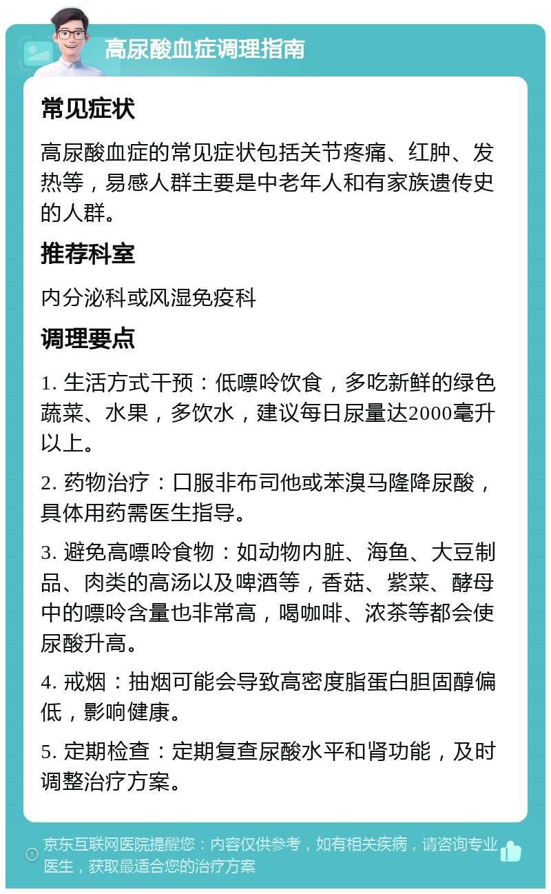 高尿酸血症调理指南 常见症状 高尿酸血症的常见症状包括关节疼痛、红肿、发热等，易感人群主要是中老年人和有家族遗传史的人群。 推荐科室 内分泌科或风湿免疫科 调理要点 1. 生活方式干预：低嘌呤饮食，多吃新鲜的绿色蔬菜、水果，多饮水，建议每日尿量达2000毫升以上。 2. 药物治疗：口服非布司他或苯溴马隆降尿酸，具体用药需医生指导。 3. 避免高嘌呤食物：如动物内脏、海鱼、大豆制品、肉类的高汤以及啤酒等，香菇、紫菜、酵母中的嘌呤含量也非常高，喝咖啡、浓茶等都会使尿酸升高。 4. 戒烟：抽烟可能会导致高密度脂蛋白胆固醇偏低，影响健康。 5. 定期检查：定期复查尿酸水平和肾功能，及时调整治疗方案。