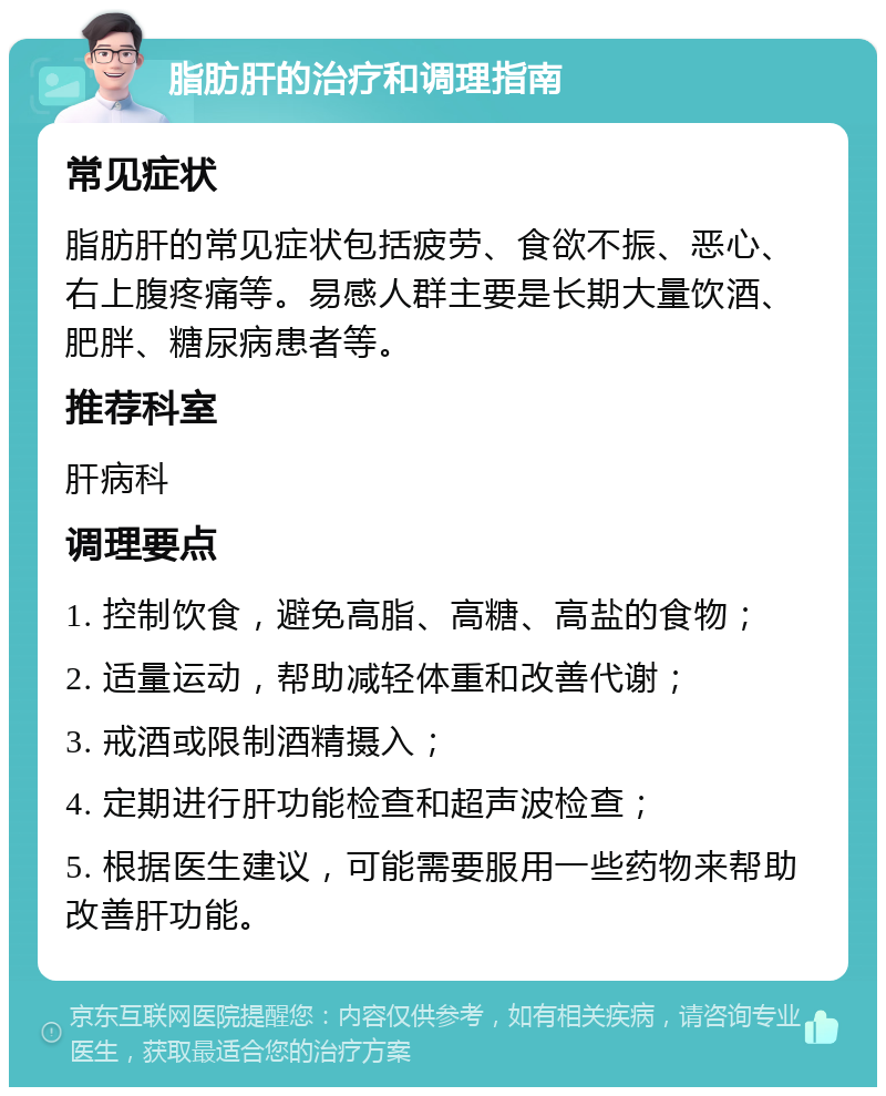 脂肪肝的治疗和调理指南 常见症状 脂肪肝的常见症状包括疲劳、食欲不振、恶心、右上腹疼痛等。易感人群主要是长期大量饮酒、肥胖、糖尿病患者等。 推荐科室 肝病科 调理要点 1. 控制饮食，避免高脂、高糖、高盐的食物； 2. 适量运动，帮助减轻体重和改善代谢； 3. 戒酒或限制酒精摄入； 4. 定期进行肝功能检查和超声波检查； 5. 根据医生建议，可能需要服用一些药物来帮助改善肝功能。