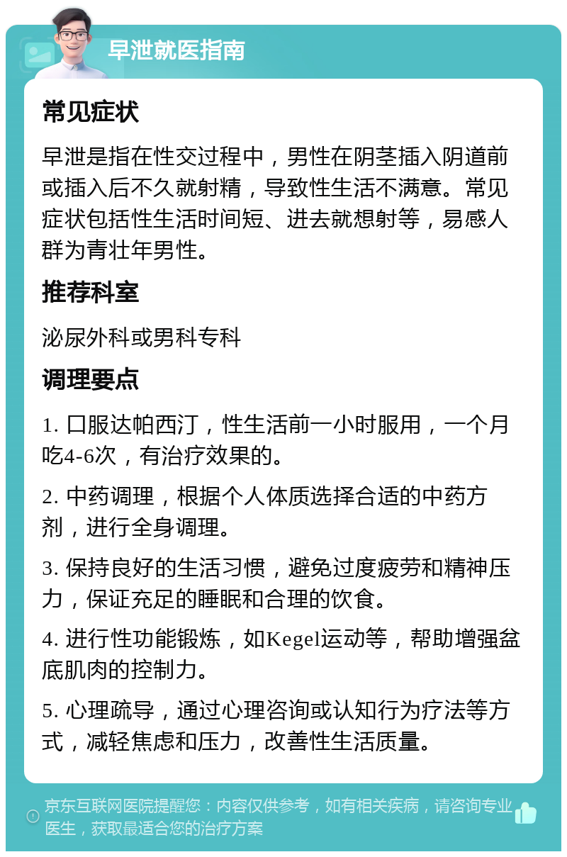 早泄就医指南 常见症状 早泄是指在性交过程中，男性在阴茎插入阴道前或插入后不久就射精，导致性生活不满意。常见症状包括性生活时间短、进去就想射等，易感人群为青壮年男性。 推荐科室 泌尿外科或男科专科 调理要点 1. 口服达帕西汀，性生活前一小时服用，一个月吃4-6次，有治疗效果的。 2. 中药调理，根据个人体质选择合适的中药方剂，进行全身调理。 3. 保持良好的生活习惯，避免过度疲劳和精神压力，保证充足的睡眠和合理的饮食。 4. 进行性功能锻炼，如Kegel运动等，帮助增强盆底肌肉的控制力。 5. 心理疏导，通过心理咨询或认知行为疗法等方式，减轻焦虑和压力，改善性生活质量。